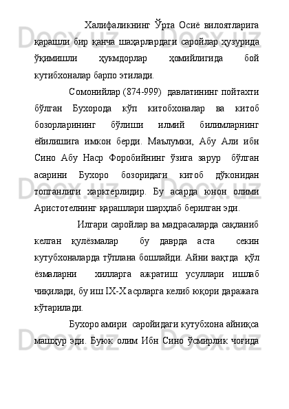                         Халифаликнинг   Ўрта   Осиё   вилоятларига
қарашли   бир   қанча   шаҳарлардаги   саройлар   ҳузурида
ўқимишли   ҳукмдорлар   ҳомийлигида   бой
кутибхоналар барпо этилади.
             Сомонийлар (874-999)  давлатининг пойтахти
бўлган   Бухорода   кўп   китобхоналар   ва   китоб
бозорларининг   бўлиши   илмий   билимларнинг
ёйилишига   имкон   берди.   Маълумки,   Абу   Али   ибн
Сино   Абу   Наср   Форобийнинг   ўзига   зарур     бўлган
асарини   Бухоро   бозоридаги   китоб   дўконидан
топганлиги   харктерлидир.   Бу   асарда   юнон   олими
Аристотелнинг қарашлари шарҳлаб берилган эди.  
                      Илгари саройлар ва мадрасаларда сақланиб
келган   қулёзмалар     бу   даврда   аста     секин
кутубхоналарда тўплана бошлайди. Айни вақтда   қўл
ёзмаларни     хилларга   ажратиш   усуллари   ишлаб
чиқилади, бу иш IX-X асрларга келиб юқори даражага
кўтарилади. 
              Бухоро амири  саройидаги кутубхона айниқса
машҳур   эди.   Буюк   олим   Ибн   Сино   ўсмирлик   чоғида 
