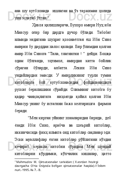 ана   шу   кутбхонада     ишлаган   ва   ўз   таржимаи   ҳолида
уни эслатиб ўтган. 5
 
               Ҳикоя қилишларича, Бухоро амири Нуҳ ибн
Мансур   оғир   бир   дардга   дучор   бўлади.   Табобат
илмида   эндигина   шуҳрат   қозонаётган   ёш   Ибн   Сино
амирни бу дарддан халос қилади. Бир ўлимдан қолган
амир   Ибн   Синога   “Тила,   тлагингни   !   “   дейди.   Бошқа
одам   бўлганда,   эҳтимол,   амирдан   катта   бойлик
сўраган   бўларди,   албатта.   Лекин   Ибн   Сино
ундайлардан   эмасди.   У   амирликнинг   турли   туман
китобларга   бой   кутубхонасидан   фойдаланишига
рухсат   берилишини   сўрайди.   Олимнинг   китобга   бу
қадар   чанқоқлигига     ниҳоятда   қойил   қолган   Ибн
Мансур унинг бу истагини бажо келтиришга   фармон
беради.            
            “Мен кирган уйнинг хоналаридан бирида,  деб
ёзади   Ибн   Сино,   арабча   ва   шеърий   китоблар,
иккинчисида фикҳ илмига оид китоблар сақланар эди.
Эски   муаллифлар   ёзган   китоблар   рўйхатини   кўздан
кечириб,   керакли   китобни   сўрадим.   Мен   шундай
китобларни   кўрдимки,   кўпчилик   кишилар,   ҳатто
5
  Mahmudov  M.    Qiroatxonalar  tarixidan: ( X asrdan  hozirgi  
davrgacha  О‘rta  Osiyoda  bо‘lgan  qiroatxonalar  haqida) // Islom  
nuri.-1995.-№ 7.- B. 