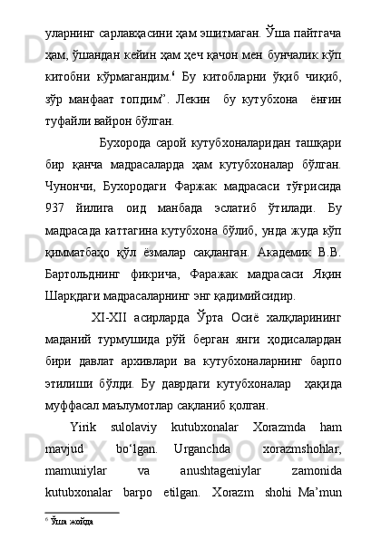 уларнинг сарлавҳасини ҳам эшитмаган. Ўша пайтгача
ҳам, ўшандан кейин ҳам ҳеч қачон мен бунчалик кўп
китобни   кўрмагандим. 6
  Бу   китобларни   ўқиб   чиқиб,
зўр   манфаат   топдим”.   Лекин     бу   кутубхона     ёнғин
туфайли вайрон бўлган. 
                        Бухорода   сарой   кутубхоналаридан   ташқари
бир   қанча   мадрасаларда   ҳам   кутубхоналар   бўлган.
Чунончи,   Бухородаги   Фаржак   мадрасаси   тўғрисида
937   йилига   оид   манбада   эслатиб   ўтилади.   Бу
мадрасада каттагина кутубхона бўлиб, унда жуда кўп
қимматбаҳо   қўл   ёзмалар   сақланган.   Академик   В.В.
Бартольднинг   фикрича,   Фаражак   мадрасаси   Яқин
Шарқдаги мадрасаларнинг энг қадимийсидир. 
            XI-XII   асирларда   Ўрта   Осиё   халқларининг
маданий   турмушида   рўй   берган   янги   ҳодисалардан
бири   давлат   архивлари   ва   кутубхоналарнинг   барпо
этилиши   бўлди.   Бу   даврдаги   кутубхоналар     ҳақида
муффасал маълумотлар сақланиб қолган. 
Yirik     sulolaviy     kutubxonalar     Xorazmda     ham
mavjud     bо‘lgan.   Urganchda     xorazmshohlar,
mamuniylar     va     anushtageniylar     zamonida
kutubxonalar     barpo     etilgan.     Xorazm     shohi   Ma’mun
6
 Ўша жойда 