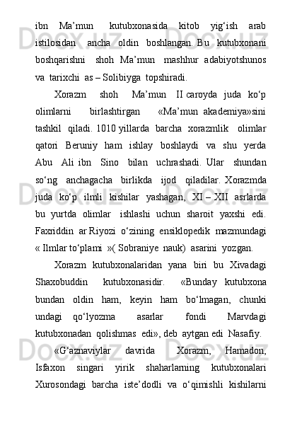 ibn     Ma’mun       kutubxonasida     kitob     yig‘ish     arab
istilosidan       ancha     oldin     boshlangan.   Bu     kutubxonani
boshqarishni     shoh   Ma’mun     mashhur   adabiyotshunos
va  tarixchi  as – Solibiyga  topshiradi.
Xorazm        shoh       Ma’mun     II caroyda   juda   kо‘p
olimlarni           birlashtirgan           «Ma’mun   akademiya»sini
tashkil   qiladi. 1010 yillarda   barcha   xorazmlik     olimlar
qatori     Beruniy     ham     ishlay     boshlaydi     va     shu     yerda
Abu     Ali   ibn     Sino     bilan     uchrashadi.   Ular     shundan
sо‘ng     anchagacha     birlikda     ijod     qiladilar.   Xorazmda
juda   kо‘p   ilmli    kishilar    yashagan,    XI – XII   asrlarda
bu   yurtda   olimlar     ishlashi   uchun   sharoit   yaxshi   edi.
Faxriddin  ar Riyozi  о‘zining  ensiklopedik  mazmundagi
« Ilmlar tо‘plami  »( Sobraniye  nauk)  asarini  yozgan.
Xorazm   kutubxonalaridan   yana   biri   bu   Xivadagi
Shaxobuddin     kutubxonasidir.     «Bunday   kutubxona
bundan     oldin     ham,     keyin     ham     bо‘lmagan,     chunki
undagi   qо‘lyozma     asarlar     fondi     Marvdagi
kutubxonadan  qolishmas  edi», deb  aytgan edi  Nasafiy.
«G‘aznaviylar     davrida       Xorazm,     Hamadon,
Isfaxon     singari     yirik     shaharlarning     kutubxonalari
Xurosondagi  barcha  iste’dodli  va  о‘qimishli  kishilarni 
