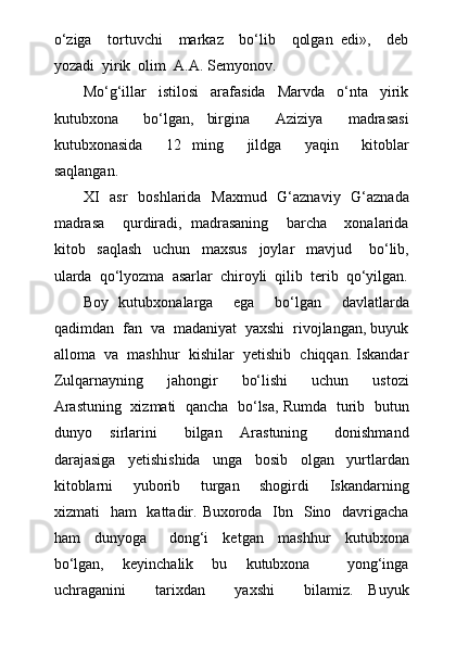 о‘ziga     tortuvchi     markaz     bо‘lib     qolgan   edi»,     deb
yozadi  yirik  olim  A.A. Semyonov.
Mо‘g‘illar     istilosi     arafasida     Marvda     о‘nta     yirik
kutubxona     bо‘lgan,   birgina     Aziziya     madrasasi
kutubxonasida     12   ming     jildga     yaqin     kitoblar
saqlangan. 
XI    asr    boshlarida   Maxmud   G‘aznaviy   G‘aznada
madrasa     qurdiradi,   madrasaning     barcha     xonalarida
kitob     saqlash     uchun     maxsus     joylar     mavjud       bо‘lib,
ularda  qо‘lyozma  asarlar  chiroyli  qilib  terib  qо‘yilgan.
Boy   kutubxonalarga     ega     bо‘lgan     davlatlarda
qadimdan  fan  va  madaniyat  yaxshi  rivojlangan, buyuk
alloma  va  mashhur  kishilar  yetishib  chiqqan. Iskandar
Zulqarnayning     jahongir     bо‘lishi     uchun     ustozi
Arastuning   xizmati   qancha  bо‘lsa, Rumda   turib  butun
dunyo     sirlarini       bilgan     Arastuning       donishmand
darajasiga     yetishishida     unga     bosib     olgan     yurtlardan
kitoblarni     yuborib     turgan     shogirdi     Iskandarning
xizmati    ham    kattadir. Buxoroda   Ibn   Sino   davrigacha
ham     dunyoga       dong‘i     ketgan     mashhur     kutubxona
bо‘lgan,     keyinchalik     bu     kutubxona         yong‘inga
uchraganini     tarixdan     yaxshi     bilamiz.   Buyuk 