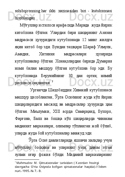 sohibqironning har   ikki   xazinasidan   biri -   kutubxonasi
hisoblangan.
     Мўғуллар истилоси арафасида Марвда  жуда йирик
китобхона   бўлган.   Улардан   бири   шаҳарнинг   Азизия
мадрасаси   ҳузуридаги   кутубхонада   12   минг   жилдга
яқин китоб бор эди. Бундан ташқари Шараф Улмулк,
Амадия,   Хитиния   мадрасалари   ҳузирида
кутубхоналар   бўлган.   Хонақолардан   бирида   Думария
номи   билан   машҳур   бўлган   кутубхона   бор   эди.   Бу
кутубхонада   Берунийнинг   30   дан   ортиқ   илмий
рисоласи сақланган.  7
   
                       Урганчда Шаҳобиддин Хивакий кутубхонаси
машҳур ҳисобланган, Ўрта Осиёнинг жуда кўп йирик
шаҳарларидаги   масжид   ва   мадрасалар   ҳузурида   ҳам
бўлган.   Маълумки,   XIII   асрда   Самарқанд,   Бухоро,
Фарғона,   Балх   ва   бошқа   кўп   шаҳарларда   чинакам
маданият  марказлари,  олимлар тўпланган  жой  бўлиб,
уларда жуда бой кутубхоналар мавжуд эди. 
            Ўрта Осиё давлатларида яшовчи халқлар учун
мўғуллар   босқини   ва   уларнинг   узоқ   давом   этган
зулми   оғир   фожия   бўлди.   Маданий   марказларнинг
7
  Mahmudov  M.    Qiroatxonalar  tarixidan: ( X asrdan  hozirgi  
davrgacha  О‘rta  Osiyoda  bо‘lgan  qiroatxonalar  haqida) // Islom  
nuri.-1995.-№ 7.- B. 