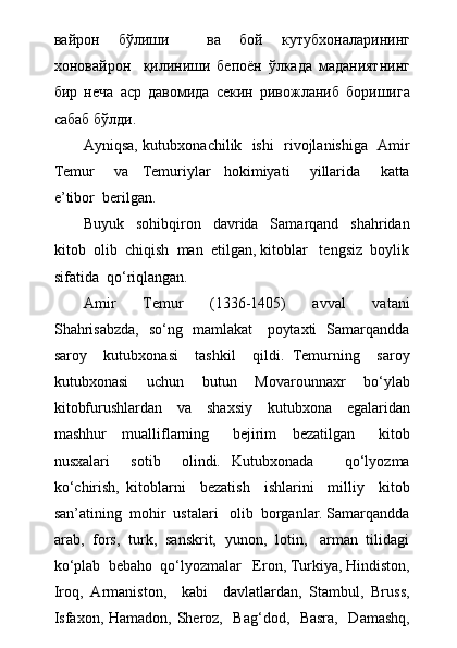 вайрон   бўлиши     ва   бой   кутубхоналарининг
хоновайрон     қилиниши   бепоён   ўлкада   маданиятнинг
бир   неча   аср   давомида   секин   ривожланиб   боришига
сабаб бўлди. 
Ayniqsa, kutubxonachilik   ishi   rivojlanishiga   Amir
Temur       va     Temuriylar     hokimiyati       yillarida       katta
e’tibor  berilgan.
Buyuk     sohibqiron     davrida     Samarqand     shahridan
kitob  olib  chiqish  man  etilgan, kitoblar   tengsiz  boylik
sifatida  q о ‘riqlangan.
Amir     Temur     (1336-1405)     avval     vatani
Shahrisabzda,   sо‘ng   mamlakat     poytaxti   Samarqandda
saroy     kutubxonasi     tashkil     qildi.   Temurning     saroy
kutubxonasi     uchun     butun     Movarounnaxr     bо‘ylab
kitobfurushlardan     va     shaxsiy     kutubxona     egalaridan
mashhur     mualliflarning       bejirim     bezatilgan       kitob
nusxalari     sotib     olindi.   Kutubxonada       qо‘lyozma
kо‘chirish,   kitoblarni     bezatish     ishlarini     milliy     kitob
san’atining  mohir  ustalari   olib  borganlar. Samarqandda
arab,  fors,  turk,  sanskrit,  yunon,  lotin,   arman  tilidagi
kо‘plab  bebaho  qо‘lyozmalar   Eron, Turkiya, Hindiston,
Iroq,   Armaniston,     kabi     davlatlardan,   Stambul,   Bruss,
Isfaxon, Hamadon, Sheroz,   Bag‘dod,   Basra,   Damashq, 