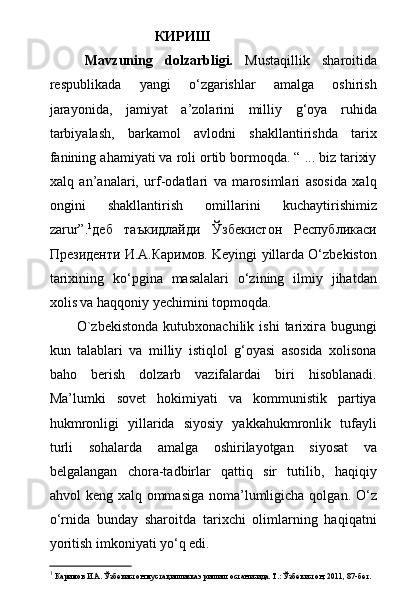                     КИРИШ
Mavzuning   dolzarbligi.   Mustaqillik   sharoitida
respublikada   yangi   о‘zgarishlar   amalga   oshirish
jarayonida,   jamiyat   a’zolarini   milliy   g‘oya   ruhida
tarbiyalash,   barkamol   avlodni   shakllantirishda   tarix
fanining ahamiyati va roli ortib bormoqda. “ ... biz tarixiy
xalq   an’analari,   urf-odatlari   va   marosimlari   asosida   xalq
ongini   shakllantirish   omillarini   kuchaytirishimiz
zarur”. 1
деб   таъкидлайди   Ўзбекистон   Республикаси
Президенти И.А.Каримов. Keyingi yillarda О‘zbekiston
tarixining   kо‘pgina   masalalari   о‘zining   ilmiy   jihatdan
xolis va haqqoniy yechimini topmoqda.
O`zbekistonda  kutubxonachilik  ishi   tarixiга   bugungi
kun   talablari   va   milliy   istiqlol   g‘oyasi   asosida   xolisona
baho   berish   dolzarb   vazifalardai   biri   hisoblanadi.
Ma’lumki   sovet   hokimiyati   va   kommunistik   partiya
hukmronligi   yillarida   siyosiy   yakkahukmronlik   tufayli
turli   sohalarda   amalga   oshirilayotgan   siyosat   va
belgalangan   chora-tadbirlar   qattiq   sir   tutilib,   haqiqiy
ahvol keng xalq ommasiga  noma’lumligicha qolgan. О‘z
о‘rnida   bunday   sharoitda   tarixchi   olimlarning   haqiqatni
yoritish imkoniyati yо‘q edi. 
1
 Каримов И.А. Ўзбекистон мустақилликка эришиш останисида. Т.: Ўзбекистон, 2011, 87-бет. 