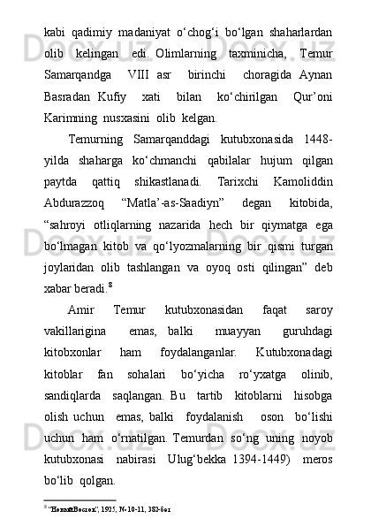 kabi  qadimiy  madaniyat  о‘chog‘i  bо‘lgan  shaharlardan
olib     kelingan     edi.   Olimlarning     taxminicha,     Temur
Samarqandga     VIII   asr     birinchi     choragida   Aynan
Basradan   Kufiy     xati     bilan     kо‘chirilgan     Qur’oni
Karimning  nusxasini  olib  kelgan.
Temurning   Samarqanddagi   kutubxonasida   1448-
yilda   shaharga   kо‘chmanchi   qabilalar   hujum   qilgan
paytda   qattiq   shikastlanadi.   Tarixchi   Kamoliddin
Abdurazzoq   “Matla’-as-Saadiyn”   degan   kitobida,
“sahroyi   otliqlarning   nazarida   hech   bir   qiymatga   ega
bо‘lmagan   kitob   va   qо‘lyozmalarning   bir   qismi   turgan
joylaridan   olib   tashlangan   va   oyoq   osti   qilingan”   deb
xabar beradi. 8
Amir     Temur     kutubxonasidan     faqat     saroy
vakillarigina     emas,   balki     muayyan     guruhdagi
kitobxonlar     ham     foydalanganlar.     Kutubxonadagi
kitoblar     fan     sohalari     b о ‘yicha     r о ‘yxatga     olinib,
sandiqlarda     saqlangan.   Bu     tartib     kitoblarni     hisobga
olish   uchun     emas,   balki     foydalanish       oson     b о ‘lishi
uchun   ham    о ‘rnatilgan. Temurdan   s о ‘ng   uning   noyob
kutubxonasi     nabirasi     Ulug‘bekka   1394-1449)     meros
b о ‘lib  qolgan.
8
 “ Новый Восток ” , 1925, № 10-11, 382-бет 