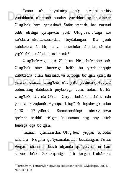 Temur     о ‘z     hayotining     k о ‘p     qismini   harbiy
yurishlarda    о ‘tkazadi, bunday   yurishlarning   ba’zilarida
Ulug‘bek     ham     qatnashadi.   Safar     vaqtida     har     narsani
bilib     olishga     qiziquvchi     yosh     Ulug‘bek   о ‘ziga     xos
k о ‘chma   «kutubxona»dan     foydalangan.     Bu     jonli
kutubxona     b о ‘lib,     unda     tarixchilar,   shoirlar,   olimlar
yig‘ilishib,  suhbat  qilishar  edi. 9
Ulug‘bekning   otasi    Shohrux   Hirot  huk m dori    edi.
Ulug‘bek     otasi     huzuriga     kelib     bu     yerda   haqiqiy
kutubxona  bilan  tanishadi va  kitobga  b о ‘lgan  qiziqishi
yanada   oshadi.   Ulug‘bek    о ‘n   yetti   yoshida (1411 yil)
bobosining     dabdabali     poytaxtiga     voris     hokim     b о ‘ldi.
Ulug‘bek     davrida   О ‘rta       Osiyo     kutubxonachilik     ishi
yanada     rivojlandi. Ayniqsa, Ulug‘bek   topshirig‘i   bilan
1428   -   29   yillarda     Samarqanddagi     observatoriya
qoshida     tashkil     etilgan     kutubxona     eng     boy     kitob
fondiga  ega  b о ‘lgan.
Taxmin     qilishlaricha,   Ulug‘bek     yiqqan     kitoblar
xazinasi     Pergam   q о ‘lyozmalaridan   boshlangan, Temur
Pergam    shahrini       bosib    olganda    q о ‘lyozmalarni    ham
karvon     bilan     Samarqandga     olib     kelgan.   Kutubxona
9
  Turobov M. Temuriylar  davrida  kutubxonachilik //Muloqat.- 2001.-
№ 6.-B.33-34 