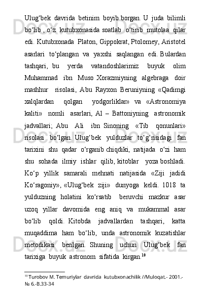 Ulug‘bek  davrida  betinim  boyib borgan. U  juda  bilimli
b о ‘lib ,  о ‘z  kutubxonasida soatlab    о ‘tirib  mutolaa  qilar
edi. Kutubxonada   Platon, Gippokrat, Ptolomey, Aristotel
asarlari   t о ‘plangan   va   yaxshi   saqlangan   edi. Bulardan
tashqari,   bu     yerda     vatandoshlarimiz     buyuk     olim
Muhammad     ibn     Muso   Xorazmiyning     algebraga     doir
mashhur     risolasi,   Abu   Rayxon   Beruniyning   «Qadimgi
xalqlardan     qolgan     yodgorliklar»   va   «Astronomiya
kaliti»     nomli     asarlari,   Al   –   Battoniyning     astronomik
jadvallari;   Abu     Ali     ibn   Sinoning     «Tib     qonunlari»
risolasi     b о ‘lgan.   Ulug‘bek     yulduzlar     t о ‘g‘risidagi     fan
tarixini  shu  qadar   о ‘rganib chiqdiki,  natijada   о ‘zi  ham
shu   sohada   ilmiy   ishlar   qilib, kitoblar     yoza boshladi.
K о ‘p     yillik     samarali     mehnati     natijasida     «Ziji     jadidi
K о ‘ragoniy»,  «Ulug‘bek   ziji»   dunyoga   keldi.  1018    ta
yulduzning     holatini     k о ‘rsatib       beruvchi     mazkur     asar
uzoq     yillar     davomida     eng     aniq     va     mukammal     asar
b о ‘lib     qoldi.   Kitobda     jadvallardan     tashqari,     katta
muqaddima   ham   b о ‘lib,   unda   astronomik   kuzatishlar
metodikasi     berilgan.   Shuning     uchun     Ulug‘bek     fan
tarixiga  buyuk  astronom  sifatida  kirgan. 10
10
  Turobov M. Temuriylar  davrida  kutubxonachilik //Muloqat.- 2001.-
№ 6.-B.33-34 