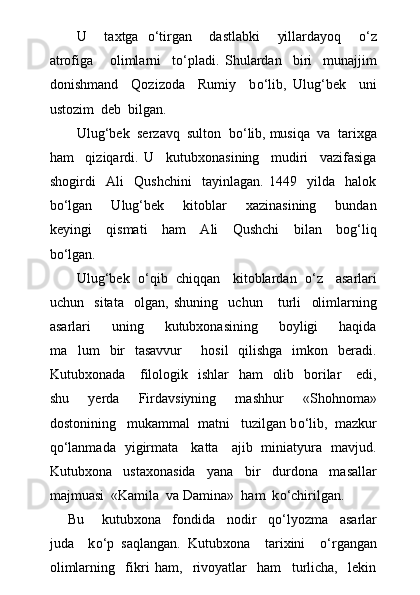 U     taxtga   о ‘tirgan     dastlabki     yillardayoq     о ‘z
atrofiga       olimlarni     t о ‘pladi.   Shulardan     biri     munajjim
donishmand     Qozizoda     Rumiy     b о ‘lib,   Ulug‘bek     uni
ustozim  deb  bilgan.
Ulug‘bek  serzavq  sulton  b о ‘lib, musiqa  va  tarixga
ham     qiziqardi.   U     kutubxonasining     mudiri     vazifasiga
shogirdi     Ali     Qushchini     tayinlagan.   1449     yilda     halok
b о ‘lgan     Ulug‘bek     kitoblar     xazinasining     bundan
keyingi     qismati     ham     Ali     Qushchi     bilan     bog‘liq
b о ‘lgan.
Ulug‘bek    о ‘qib  chiqqan   kitoblardan    о ‘z   asarlari
uchun     sitata     olgan,   shuning     uchun       turli     olimlarning
asarlari     uning     kutubxonasining     boyligi     haqida
ma lum   bir    tasavvur        hosil   qilishga   imkon   beradi.
Kutubxonada     filologik   ishlar    ham    olib   borilar      edi,
shu     yerda     Firdavsiyning     mashhur     «Shohnoma»
dostonining   mukammal  matni   tuzilgan b о ‘lib,  mazkur
q о ‘lanmada   yigirmata     katta     ajib   miniatyura   mavjud.
Kutubxona     ustaxonasida     yana     bir     durdona     masallar
majmuasi  «Kamila  va Damina»  ham  k о ‘chirilgan.
Bu       kutubxona     fondida     nodir     q о ‘lyozma     asarlar
juda     k о ‘p   saqlangan.   Kutubxona     tarixini     о ‘rgangan
olimlarning     fikri   ham,     rivoyatlar     ham     turlicha,     lekin 