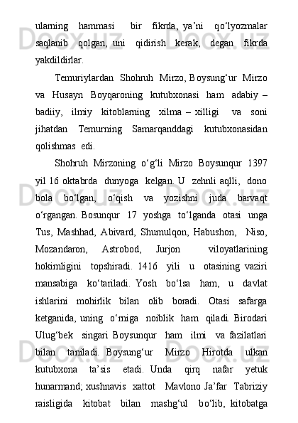 ularning     hammasi       bir     fikrda,   ya’ni     q о ‘lyozmalar
saqlanib     qolgan,   uni     qidirish     kerak,     degan     fikrda
yakdildirlar.
Temuriylardan   Shohruh   Mirzo, Boysung‘ur   Mirzo
va     Husayn     Boyqaroning     kutubxonasi     ham     adabiy   –
badiiy,     ilmiy     kitoblarning     xilma   –   xilligi       va     soni
jihatdan     Temurning     Samarqanddagi     kutubxonasidan
qolishmas  edi.
Shohruh  Mirzoning   о ‘g‘li  Mirzo  Boysunqur  1397
yil  16  oktabrda   dunyoga     kelgan. U   zehnli  aqlli,   dono
bola     b о ‘lgan,     о ‘qish     va     yozishni     juda     barvaqt
о ‘rgangan. Bosunqur   17   yoshga   t о ‘lganda   otasi   unga
Tus,   Mashhad,   Abivard,   Shumulqon,   Habushon,     Niso,
Mozandaron,   Astrobod,   Jurjon     viloyatlarining
hokimligini     topshiradi.   1416     yili     u     otasining   vaziri
mansabiga     k о ‘tariladi.   Yosh     b о ‘lsa     ham,     u     davlat
ishlarini     mohirlik     bilan     olib     boradi.     Otasi     safarga
ketganida,   uning     о ‘rniga     noiblik     ham     qiladi.   Birodari
Ulug‘bek     singari   Boysunqur     ham     ilmi     va   fazilatlari
bilan     taniladi.   Boysung‘ur     Mirzo     Hirotda     ulkan
kutubxona     ta’sis     etadi.   Unda     qirq     nafar     yetuk
hunarmand;  xushnavis   xattot     Mavlono Ja’far   Tabriziy
raisligida     kitobat     bilan     mashg‘ul     b о ‘lib,   kitobatga 