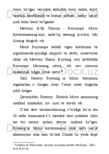 lozim   b о ‘lgan   varroqlik, sahhoflik, tasvir, tazhib, tajlid,
vassolik, zarafshonlik va boshqa   nafosat,   badiiy   san’at
ijodi  bilan  band  b о ‘lganlar.
Mavlono     Ja’far     Tabriziy     -     Boysunqur       Mirzo
kutubxonasining raisi,   nasta’liq   xatining   ijrochisi,   Mir
Alining  shogirdi  edi.
Mirzo     Boysunqur     tashkil     etgan     kutubxona     va
nigorxonasida quyidagi  naqqosh  va  xattot,  musavvirlar
ishlar   edi: Mavlono   Shams     Boysung uriy   xattotlikda
Boysunqur     Mirzoning     ustozi,     olti     nav     yozuvini
mukammal  bilgan  yetuk  xattot. 11
Xalil     Haraviy     Boysung ur     Mirzo     tarbiyasini	

olganlardan,   u     chizgan     Amir     Temur     surati     bizgacha
yetib  kelgan.
Qavomiddin  Sheroziy Shohruh  Mirzo  zamonining	

mashhur  muhandisi,  me mori  va  tarrohi  edi.	

О ‘sha   davr   tarixnavislarining   e’tirofiga   k о ‘ra, shu
40  nafar  hunarmand  о ‘z  hamdast  ham  peshalari  bilan
har     biri     zamon       ajibasi,     davron       nodirasi     b о ‘lgan.
Boysung‘ur     Mirzo     kutubxonasini     yirik     nafis     san’at
akademiyasi  desa  ham  b о ‘ladi. Chunki  bu  yerda  faqat
11
  Turobov M. Temuriylar  davrida  kutubxonachilik //Muloqat.- 2001.-
№ 6.-B.33-34 