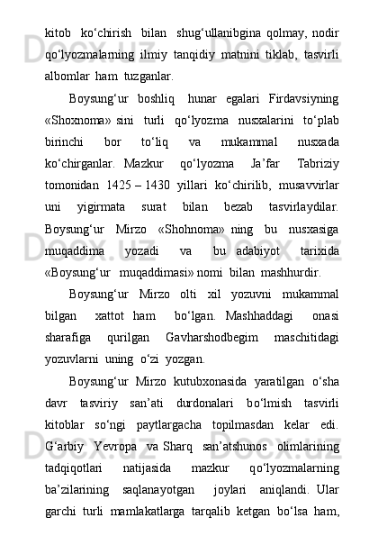 kitob     k о ‘chirish     bilan     shug‘ullanibgina   qolmay,   nodir
q о ‘lyozmalarning  ilmiy  tanqidiy  matnini  tiklab,  tasvirli
albomlar  ham  tuzganlar.
Boysung‘ur     boshliq      hunar     egalari     Firdavsiyning
«Shoxnoma»   sini     turli     q о ‘lyozma     nusxalarini     t о ‘plab
birinchi     bor     t о ‘liq     va     mukammal     nusxada
k о ‘chirganlar.   Mazkur     q о ‘lyozma     Ja’far     Tabriziy
tomonidan  1425 – 1430  yillari  k о ‘chirilib,  musavvirlar
uni     yigirmata     surat     bilan     bezab     tasvirlaydilar.
Boysung‘ur     Mirzo     «Shohnoma»   ning     bu     nusxasiga
muqaddima     yozadi     va     bu   adabiyot     tarixida
«Boysung‘ur   muqaddimasi» nomi  bilan  mashhurdir.
Boysung‘ur     Mirzo     olti     xil     yozuvni     mukammal
bilgan     xattot   ham     b о ‘lgan.   Mashhaddagi     onasi
sharafiga     qurilgan     Gavharshodbegim     maschitidagi
yozuvlarni  uning   о ‘zi  yozgan.
Boysung‘ur  Mirzo  kutubxonasida  yaratilgan    о ‘sha
davr     tasviriy     san’ati     durdonalari     b о ‘lmish     tasvirli
kitoblar     s о ‘ngi     paytlargacha     topilmasdan     kelar     edi.
G‘arbiy     Yevropa     va   Sharq     san’atshunos     olimlarining
tadqiqotlari     natijasida     mazkur     q о ‘lyozmalarning
ba’zilarining     saqlanayotgan       joylari     aniqlandi.   Ular
garchi  turli  mamlakatlarga  tarqalib  ketgan  b о ‘lsa  ham, 