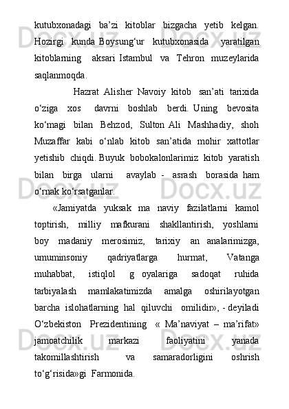 kutubxonadagi     ba’zi     kitoblar     bizgacha     yetib     kelgan.
Hozirgi     kunda   Boysung‘ur     kutubxonasida       yaratilgan
kitoblarning       aksari   Istambul     va     Tehron     muzeylarida
saqlanmoqda.
               Hazrat  Alisher  Navoiy  kitob   san’ati  tarixida
о‘ziga     xos       davrni     boshlab     berdi.   Uning     bevosita
kо‘magi     bilan     Behzod,     Sulton   Ali     Mashhadiy,     shoh
Muzaffar   kabi   о‘nlab   kitob   san’atida   mohir   xattotlar
yetishib  chiqdi. Buyuk  bobokalonlarimiz  kitob  yaratish
bilan     birga     ularni       avaylab   -     asrash     borasida   ham
о‘rnak kо‘rsatganlar.
«Jamiyatda     yuksak     ma naviy     fazilatlarni     kamol
toptirish,     milliy     mafkurani     shakllantirish,     yoshlarni
boy     madaniy     merosimiz,     tarixiy     an analarimizga,	

umuminsoniy     qadriyatlarga     hurmat,     Vatanga
muhabbat,     istiqlol     g oyalariga     sadoqat     ruhida	

tarbiyalash     mamlakatimizda     amalga     oshirilayotgan
barcha  islohatlarning  hal  qiluvchi   omilidir», - deyiladi
О‘zbekiston     Prezidentining     «   Ma’naviyat   –   ma’rifat»
jamoatchilik     markazi     faoliyatini     yanada
takomillashtirish       va     samaradorligini     oshrish
tо‘g‘risida»gi  Farmonida. 