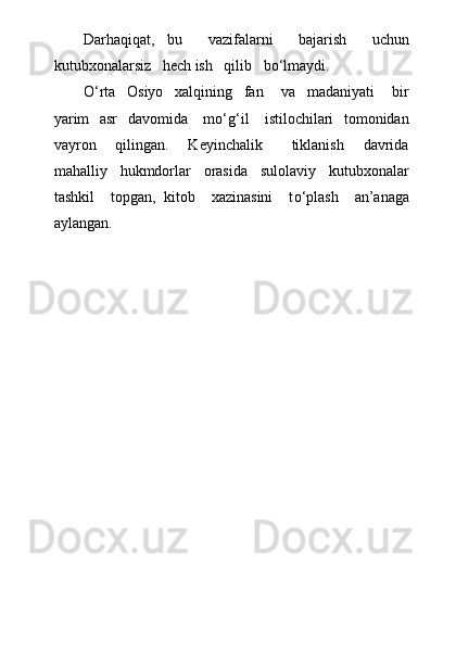 Darhaqiqat,   bu     vazifalarni     bajarish     uchun
kutubxonalarsiz   hech ish   qilib   bо‘lmaydi.
О ‘rta     Osiyo     xalqining     fan       va     madaniyati       bir
yarim   asr    davomida     m о ‘g‘il     istilochilari   tomonidan
vayron     qilingan.     Keyinchalik       tiklanish     davrida
mahalliy     hukmdorlar     orasida     sulolaviy     kutubxonalar
tashkil     topgan,   kitob     xazinasini     t о ‘plash     an’anaga
aylangan.  
     