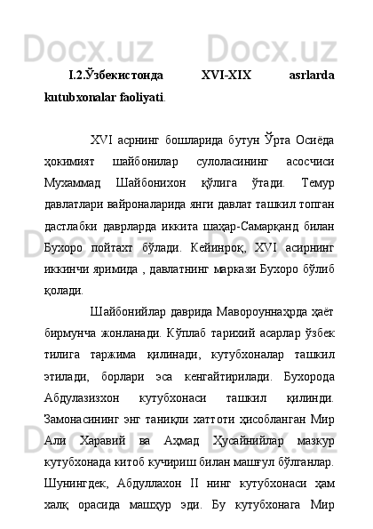 I.2.Ўзбекистонда   XVI-XIX   asrlarda
kutubxonalar faoliyati .
                  XVI   асрнинг   бошларида   бутун   Ўрта   Осиёда
ҳокимият   шайбонилар   сулоласининг   асосчиси
Мухаммад   Шайбонихон   қўлига   ўтади.   Темур
давлатлари вайроналарида янги давлат ташкил топган
дастлабки   даврларда   иккита   шаҳар-Самарқанд   билан
Бухоро   пойтахт   бўлади.   Кейинроқ,   XVI   асирнинг
иккинчи яримида , давлатнинг маркази Бухоро бўлиб
қолади.   
                     Шайбонийлар даврида Мавороуннаҳрда  ҳаёт
бирмунча   жонланади.   Кўплаб   тарихий   асарлар   ўзбек
тилига   таржима   қилинади,   кутубхоналар   ташкил
этилади,   борлари   эса   кенгайтирилади.   Бухорода
Абдулазизхон   кутубхонаси   ташкил   қилинди.
Замонасининг   энг   таниқли   хаттоти   ҳисобланган   Мир
Али   Харавий   ва   Аҳмад   Ҳусайнийлар   мазкур
кутубхонада китоб кучириш билан машғул бўлганлар.
Шунингдек,   Абдуллахон   II   нинг   кутубхонаси   ҳам
халқ   орасида   машҳур   эди.   Бу   кутубхонага   Мир 