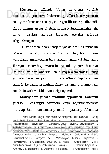 Mustaqillik   yillarida   Vatan   tarixining   k о ‘plab
soxtalashtirilgan, sovet hukmronligi yillarida ги тарихини
milliy   mafkura   asosida   qayta   о ‘rganilib   tadqiq   etil моқ di.
Biroq   hozirga   qadar   O`zbekistonda   kutubxonachilik   ishi
tarixi   masalasi   alohida   tadqiqot   obyekti   sifatida
о ‘rganilmagan.
О ‘zbekiston jahon hamjamiyatida  о ‘zining munosib
о ‘rnini   egallab,   siyosiy-iqtisodiy   hayotda   ulkan
yutuqlarga erishayotgan bir sharoitda uning kutubxonalari
faoliyati   sohasidagi   siyosatini   yanada   yuqori   darajaga
k о ‘tarish va rivojlantirish uchun yaqin   о ‘tmishdagi uning
y о ‘nalishlarini   aniqlash,   bu   borada   о ‘tmish   tajribalaridan
unumli   foydalanish   muhim   ilmiy   va   amaliy   ahamiyatga
molik dolzarb vazifalardan biriga aylandi.
Мавзунинг   ўрганилганлик   даражаси:   мавзуни
ўрганиш   юзасидан   кўпгина   соҳа   мутахассислари
асарлар   ёзиб,   изланишлар   олиб   борганлар. 2
Айниқса
2
    Abdurahim     о ‘g‘ li    Karimjon.   Sohibqiron    kutubxonasi  //  Xalq
s   о    ‘zi.-1996.-5yanv.         Berdimurodov   A.     Mirzo     Ulug‘bekning   
kutubxonasi     qayerda?   //   Darakchi.-2000.-15iyun.    .      Boytullayev   R.   
Bebaho     xazina   :   (   Amir     Temur   kutubxonasi       haqida)   //   Toshkent
oqshomi.-1996.-18okt.           Y   о    ‘ldoshev   E.     Xazinalar     maskani:   
(   Kutubxonalar     va   kitoblar     haqida)//   Muloqat.-2001.-№   6.-B   29-30.
Karimbekov   Q.,   Qorayev     SH.     Ma’naviyat     hissi   /   Taqrizchi:   E.
Hayitboyev.-T.:   О ‘qituvchi,   2000.-90   b.   Kitob   //   О ‘zbekiston     Milliy
ensiklopediyasi.   4   jild.   Zebunniso     Konigil.             /Tahrir   hay’ati:   M
Aminov   ,   T.   Daminov,   T.   Dolimov     va   boshq.   -   T.:   О ‘zbekiston     Milliy 