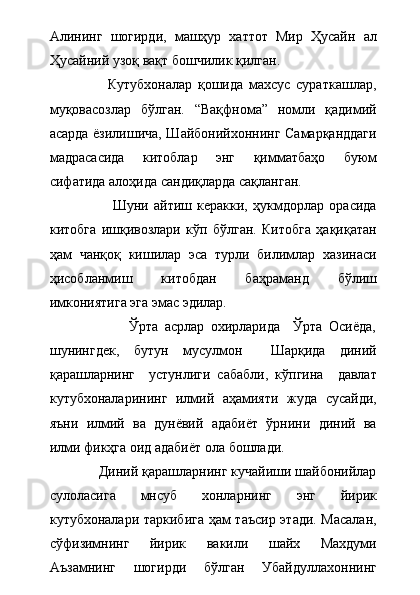 Алининг   шогирди,   машҳур   хаттот   Мир   Ҳусайн   ал
Ҳусайний узоқ вақт бошчилик қилган.  
                    Кутубхоналар   қошида   махсус   сураткашлар,
муқовасозлар   бўлган.   “Вақфнома”   номли   қадимий
асарда ёзилишича, Шайбонийхоннинг Самарқанддаги
мадрасасида   китоблар   энг   қимматбаҳо   буюм
сифатида алоҳида сандиқларда сақланган.
                        Шуни   айтиш   керакки,   ҳукмдорлар   орасида
китобга   ишқивозлари   кўп   бўлган.   Китобга   ҳақиқатан
ҳам   чанқоқ   кишилар   эса   турли   билимлар   хазинаси
ҳисобланмиш   китобдан   баҳраманд   бўлиш
имкониятига эга эмас эдилар.  
                        Ўрта   асрлар   охирларида     Ўрта   Осиёда,
шунингдек,   бутун   мусулмон     Шарқида   диний
қарашларнинг     устунлиги   сабабли,   кўпгина     давлат
кутубхоналарининг   илмий   аҳамияти   жуда   сусайди,
яъни   илмий   ва   дунёвий   адабиёт   ўрнини   диний   ва
илми фикҳга оид адабиёт ола бошлади.     
             Диний қарашларнинг кучайиши шайбонийлар
сулоласига   мнсуб   хонларнинг   энг   йирик
кутубхоналари таркибига ҳам таъсир этади. Масалан,
сўфизимнинг   йирик   вакили   шайх   Махдуми
Аъзамнинг   шогирди   бўлган   Убайдуллахоннинг 