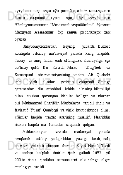 кутубхонасида   жуда   кўп   диний   адабиёт   мавжудлиги
билан   ажралиб   турар   эди,   бу   кутубхонада
Убайдуллахоннинг   “Маънавий   мураббийси”   бўлмиш
Махдуми   Аъзамнинг   бир   қанча   рисолалари   ҳам
бўлган.
Shayboniyxonlardan     keyingi     yillarda   Buxoro
xonligida     islomiy     ma’naviyat     yanada     keng     tarqaldi.
Tabiiy   va  aniq  fanlar  endi  oldingidek  ahamiyatga  ega
b о ‘lmay   qoldi.   Bu     davrda   Mirzo       Ulug‘bek     va
Samarqand       observatoriyasining     xodimi     Ali     Qushchi
kabi       yirik     olimlari     yetishib     chiqmadi.   Shunga
qaramasdan     din     arboblari     ichida     о ‘zining   bilimliligi
bilan     shuhrat    qozongan   kishilar    b о ‘lgan   va    ulardan
biri  Muhammad  Sharifdir. Manbalarda   taniqli  shoir  va
faylasuf   Yusuf   Qorabegi   va yirik   huquqshunos   olim ,
«Sir»lar     haqida     traktat     asarining     muallifi     Nasriddin
Buxori  haqida  ma lumotlar   saqlanib   qolgan.
Ashtarxoniylar     davrida     madaniyat     yanada
rivojlandi,     adabiy     yodgorliklar     yuzaga     keldi,   xalq
orasidan  yetishib  chiqqan  shoirlar  Sayid  Nasafi, Turdi
va     boshqa     k о ‘plab     shoirlar     ijodi     gulladi.   1692       yil
200 ta   shoir      ijodidan   namunalarni     о ‘z   ichiga   olgan
antalogiya  tuzildi. 