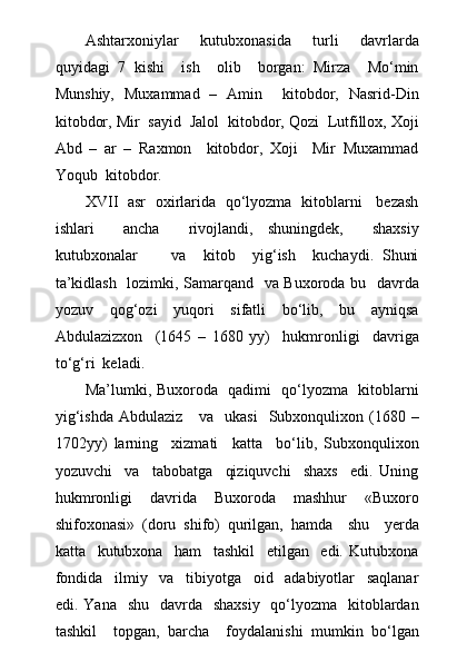 Ashtarxoniylar     kutubxonasida     turli     davrlarda
quyidagi   7   kishi     ish     olib     borgan:   Mirza     Mо‘min
Munshiy,   Muxammad   –   Amin     kitobdor,   Nasrid-Din
kitobdor, Mir  sayid  Jalol  kitobdor, Qozi  Lutfillox, Xoji
Abd   –   ar   –   Raxmon     kitobdor,   Xoji     Mir   Muxammad
Yoqub  kitobdor.
XVII   asr   oxirlarida   qо‘lyozma   kitoblarni     bezash
ishlari     ancha     rivojlandi,   shuningdek,     shaxsiy
kutubxonalar         va     kitob     yig‘ish     kuchaydi.   Shuni
ta’kidlash   lozimki, Samarqand   va Buxoroda bu   davrda
yozuv     qog‘ozi     yuqori     sifatli     bо‘lib,     bu     ayniqsa
Abdulazizxon     (1645   –   1680   yy)     hukmronligi     davriga
tо‘g‘ri  keladi.
Ma’lumki, Buxoroda   qadimi   qо‘lyozma   kitoblarni
yig‘ishda  Abdulaziz      va   ukasi    Subxonqulixon (1680 –
1702yy)   larning     xizmati     katta     bо‘lib,   Subxonqulixon
yozuvchi     va     tabobatga     qiziquvchi     shaxs     edi.   Uning
hukmronligi     davrida     Buxoroda     mashhur     «Buxoro
shifoxonasi»   (doru   shifo)   qurilgan,   hamda     shu     yerda
katta     kutubxona     ham     tashkil     etilgan     edi.   Kutubxona
fondida     ilmiy     va     tibiyotga     oid     adabiyotlar     saqlanar
edi. Yana   shu    davrda   shaxsiy    qо‘lyozma    kitoblardan
tashkil     topgan,   barcha     foydalanishi   mumkin   bо‘lgan 