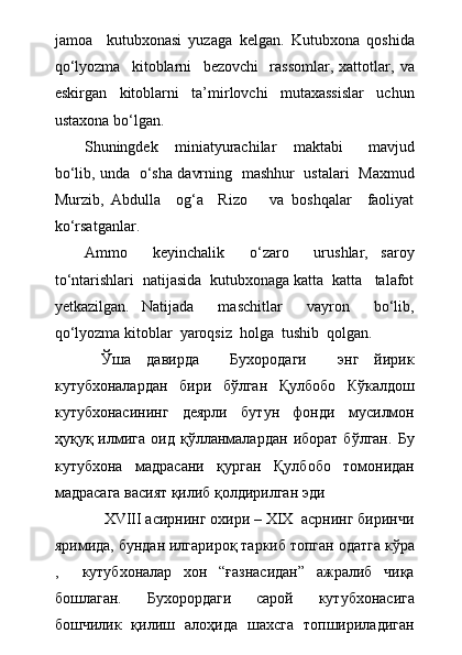 jamoa     kutubxonasi   yuzaga   kelgan.   Kutubxona   qoshida
qо‘lyozma     kitoblarni     bezovchi     rassomlar,   xattotlar,   va
eskirgan     kitoblarni     ta’mirlovchi     mutaxassislar     uchun
ustaxona bо‘lgan.
Shuningdek     miniatyurachilar     maktabi       mavjud
bо‘lib, unda   о‘sha davrning   mashhur   ustalari   Maxmud
Murzib,   Abdulla     og‘a     Rizo       va   boshqalar     faoliyat
kо‘rsatganlar.
Ammo     keyinchalik     о‘zaro     urushlar,   saroy
tо‘ntarishlari  natijasida  kutubxonaga katta  katta   talafot
yetkazilgan.   Natijada     maschitlar     vayron     bо‘lib,
qо‘lyozma kitoblar  yaroqsiz  holga  tushib  qolgan.
      Ўша   давирда     Бухородаги     энг   йирик
кутубхоналардан   бири   бўлган   Қулбобо   Кўкалдош
кутубхонасининг   деярли   бутун   фонди   мусилмон
ҳуқуқ   илмига   оид   қўлланмалардан   иборат   бўлган.   Бу
кутубхона   мадрасани   қурган   Қулбобо   томонидан
мадрасага васият қилиб қолдирилган эди
            XVIII асирнинг охири – XIX  асрнинг биринчи
яримида, бундан илгарироқ таркиб топган одатга кўра
,     кутубхоналар   хон   “ғазнасидан”   ажралиб   чиқа
бошлаган.   Бухорордаги   сарой   кутубхонасига
бошчилик   қилиш   алоҳида   шахсга   топшириладиган 