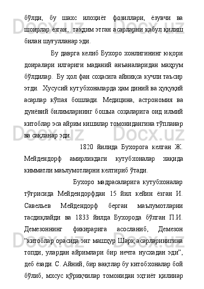 бўлди,   бу   шахс   илоҳиёт   фозиллари,   ёзувчи   ва
шоирлар ёзган,   тақдим этган асарларни қабул қилиш
билан шуғулланар эди.  
                       Бу даврга келиб Бухоро хонлигининг юқори
доиралари   илгариги   маданий   анъаналаридан   маҳрум
бўлдилар.  Бу ҳол фан соҳасига айниқса кучли таъсир
этди.  Хусусий кутубхоналарда ҳам диний ва ҳуқуқий
асарлар   кўпая   бошлади.   Медицина,   астрономия   ва
дунёвий  билимларнинг   бошыа  соҳаларига   оид  илмий
китоблар эса айрим кишилар томонидангина тўпланар
ва сақланар эди.  
                              1820   йилида   Бухорога   келган   Ж.
Мейдендорф   амирликдаги   кутубхоналар   хақида
кимматли маълумотларни келтириб ўтади.     
                                Бухоро   мадрасаларига   кутубхоналар
тўғрисида   Мейдендорфдан   15   йил   кейин   ёзган   И.
Савельев   Мейдендорф   берган   маълумотларни
тасдиқлайди   ва   1833   йилда   Бухорода   бўлган   П.И.
Демезоннинг   фикирарига   асосланиб,   Демезон
“китоблар орасида энг машҳур Шарқ асарларинигина
топди,   улардан   айримлари   бир   нечта   нусхадан   эди”,
деб ёзади. С. Айний, бир вақтлар бу китобхоналар бой
бўлиб,   мхсус   қўриқчилар   томонидан   эҳтиёт   қилинар 