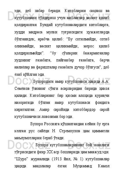 эди,   деб   хабар   беради.   Китобларни   сақлаш   ва
кутубхонани   тўлдириш   учун   маблағлар   васият   қилиб
қолдирилган.   Бундай   кутубхоналардаги   китобларга,
худди   мадраса   мулки   туғрисидаги   ҳужжатларда
бўлганидек,   арабча   қилиб:   “Бу   сотилмайди,   сотиб
олинмайди,   васият   қилинмайди,   мерос   қилиб
қолдирилмайди”.   “бу   сўзларни   бажармаганлар
худонинг   ғазабига,   пайғанбар   ғазабига,   барча
авлиёлар ва фаришталар ғазабига дучор бўлғуси”, деб
ёзиб қўйлган эди.     
                           Бухородаги амир кутубхонаси хақида А.А.
Семёнов   ўзининг   сўнги   асарларидан   бирида   ҳикоя
қилади.   Китобларнинг   бир   қисми   алоҳида   қуриқчи
назоратида   бўлган   амир   кутубхонаси   фондига
киритилган.   Амир   саройида   китоббардор   сарой
кутубхоначиси ловозими бор эди. 
                   Бухоро Россияга қўшилгандан кейин бу ерга
келган   рус   сайёҳи   Н.   Стремоухов   ҳам   қимматли
маълумотларни бериб ўтади.   
                          Бухоро   кутубхоналарининг   бой   эканлиги
тўғрисидаги фикр ХХ аср бошларида ҳам мавжуд эди.
“Шуро”   журналида   (1913   йил,   №   1)   кутубхоналар
ҳақида   мақолалар   ёзган   Муҳаммад   Камол 
