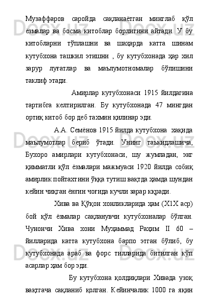 Музаффаров   саройда   сақланаётган   минглаб   қўл
ёзмалар   ва   босма   китоблар   борлигини   айтади.   У   бу
китобларни   тўплашни   ва   шаҳарда   катта   шинам
кутубхона   ташкил   этишни   ,   бу   кутубхонада   ҳар   хил
зарур   луғатлар   ва   маълумотномалар   бўлишини
таклиф этади.
                              Амирлар   кутубхонаси   1915   йилдагина
тартибга   келтирилган.   Бу   кутубхонада   47   мингдан
ортиқ китоб бор деб тахмин қилинар эди. 
                         А.А. Семёнов 1915 йилда кутубхона   хақида
маълумотлар   бериб   ўтади.   Унинг   таъкидлашича,
Бухоро   амирлари   кутубхонаси,   шу   жумладан,   энг
қимматли   қўл   ёзмалари   мажмуаси   1920   йилда   собиқ
амирлик пойтахтини ўққа тутиш вақтда ҳамда шундан
кейин чиқган ёнғин чоғида кучли зарар кқради.
                       Хива ва Қўқон хонликларида ҳам (Х1Х аср)
бой   қўл   ёзмалар   сақланувчи   кутубхоналар   бўлган.
Чунончи   Хива   хони   Муҳаммад   Раҳим   II   60   –
йилларида   катта   кутубхона   барпо   этган   бўлиб,   бу
кутубхонада   араб   ва   форс   тилларида   битилган   кўп
асарлар ҳам бор эди.   
                            Бу   кутубхона   қолдиқлари   Хивада   узоқ
вақтгача   сақланиб   қолган.   Кейинчалик   1000   га   яқин 