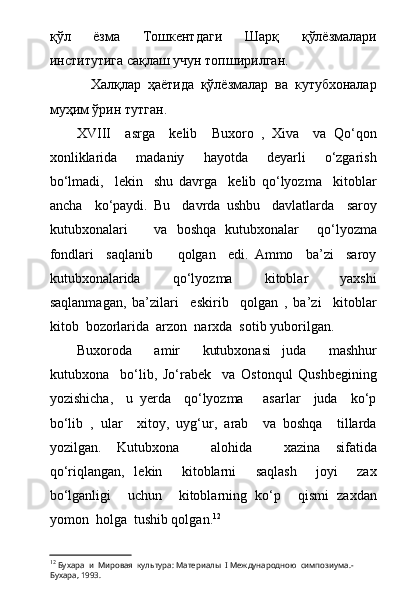 қўл   ёзма   Тошкентдаги   Шарқ   қўлёзмалари
институтига сақлаш учун топширилган.
            Халқлар   ҳаётида   қўлёзмалар   ва   кутубхоналар
муҳим ўрин тутган.  
XVIII     asrga     kelib     Buxoro   ,   Xiva     va   Qо‘qon
xonliklarida     madaniy     hayotda     deyarli     о‘zgarish
bо‘lmadi,     lekin     shu   davrga     kelib   qо‘lyozma     kitoblar
ancha     kо‘paydi.   Bu     davrda   ushbu     davlatlarda     saroy
kutubxonalari       va   boshqa   kutubxonalar     qо‘lyozma
fondlari     saqlanib         qolgan     edi.   Ammo     ba’zi     saroy
kutubxonalarida     qо‘lyozma     kitoblar     yaxshi
saqlanmagan,   ba’zilari     eskirib     qolgan   ,   ba’zi     kitoblar
kitob  bozorlarida  arzon  narxda  sotib yuborilgan.
Buxoroda     amir     kutubxonasi   juda     mashhur
kutubxona     bо‘lib,   Jо‘rabek     va   Ostonqul   Qushbegining
yozishicha,     u   yerda     qо‘lyozma       asarlar     juda     kо‘p
bо‘lib   ,   ular     xitoy,   uyg‘ur,   arab     va   boshqa     tillarda
yozilgan.   Kutubxona     alohida     xazina   sifatida
qо‘riqlangan,   lekin     kitoblarni     saqlash     joyi     zax
bо‘lganligi     uchun     kitoblarning   kо‘p     qismi   zaxdan
yomon  holga  tushib qolgan. 12
12
  Бухара  и  Мировая  культура: Материалы   I  Международною  симпозиума.-
Бухара, 1993. 