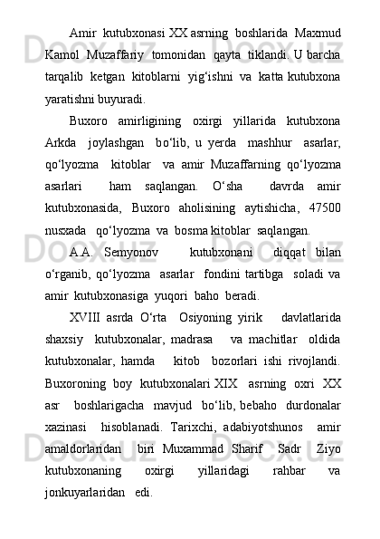 Amir  kutubxonasi XX asrning  boshlarida  Maxmud
Kamol  Muzaffariy  tomonidan  qayta  tiklandi. U barcha
tarqalib  ketgan  kitoblarni  yig‘ishni  va  katta kutubxona
yaratishni buyuradi.
Buxoro     amirligining     oxirgi     yillarida     kutubxona
Arkda     joylashgan     b о ‘lib,   u   yerda     mashhur     asarlar,
q о ‘lyozma     kitoblar     va   amir   Muzaffarning   q о ‘lyozma
asarlari     ham   saqlangan.   О ‘sha     davrda   amir
kutubxonasida,   Buxoro   aholisining   aytishicha,   47500
nusxada   q о ‘lyozma  va  bosma kitoblar  saqlangan.
A.A.   Semyonov       kutubxonani     diqqat   bilan
о ‘rganib,   q о ‘lyozma     asarlar     fondini   tartibga     soladi   va
amir  kutubxonasiga  yuqori  baho  beradi.
XVIII   asrda   О ‘rta     Osiyoning   yirik       davlatlarida
shaxsiy     kutubxonalar,   madrasa       va   machitlar     oldida
kutubxonalar,   hamda       kitob     bozorlari   ishi   rivojlandi.
Buxoroning   boy   kutubxonalari XIX     asrning   oxri   XX
asr       boshlarigacha     mavjud     b о ‘lib,   bebaho     durdonalar
xazinasi     hisoblanadi.   Tarixchi,   adabiyotshunos     amir
amaldorlaridan     biri   Muxammad   Sharif     Sadr     Ziyo
kutubxonaning     oxirgi     yillaridagi     rahbar     va
jonkuyarlaridan   edi. 