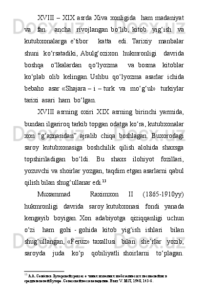 XVIII   –   XIX   asrda   Xiva   xonligida     ham   madaniyat
va     fan       ancha     rivojlangan   b о ‘lib,   kitob     yig‘ish     va
kutubxonalarga   e’tibor       katta     edi.   Tarixiy     manbalar
shuni   k о ‘rsatadiki, Abulg‘ozixon   hukmronligi     davrida
boshqa     о ‘lkalardan     q о ‘lyozma       va   bosma     kitoblar
k о ‘plab  olib  kelingan. Ushbu  q о ‘lyozma  asarlar  ichida
bebaho   asar  «Shajara – i – turk   va   m о ‘g‘ul»   turkiylar
tarixi  asari  ham  b о ‘lgan.
XVIII   asrning   oxiri   X IX   asrning   birinchi   yarmida,
bundan ilgariroq tarkib topgan odatga kо‘ra, kutubxonalar
xon   “g‘aznasidan”   ajralib   chiqa   boshlagan.   Buxorodagi
saroy   kutubxonasiga   boshchilik   qilish   alohida   shaxsga
topshiriladigan   bо‘ldi.   Bu   shaxs   ilohiyot   fozillari,
yozuvchi va shoirlar yozgan, taqdim etgan asarlarni qabul
qilish bilan shug‘ullanar edi. 13
Muxammad     Raximxon   II   (1865-1910yy)
hukmronligi     davrida     saroy   kutubxonasi     fondi     yanada
kengayib   boyigan. Xon   adabiyotga   qiziqqanligi   uchun
о‘zi       ham     gohi   -   gohida     kitob     yig‘ish     ishlari       bilan
shug‘ullangan,   «Feruz»   taxallusi     bilan     she’rlar     yozib,
saroyda     juda     kо‘p     qobiliyatli   shoirlarni     tо‘plagan.
13
 А.А. Семёнов. Бухарской трактат о чинах и званиях и обязанностях носителей их в 
средневековой Бухаре. Советской востоковедение. В ып.  V . М-Л, 1948, 143-б. 