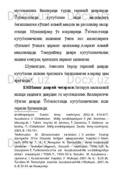 мустақиллик   йилларида   турли   тарихий   даврларда
Ўзбекистонда   кутубхона   иши   масаласига
бағишланган кўплаб илмий мақола ва рисолалар нашр
этилди.   Муаллифлар   ўз   асарларида   Ўзбекистонда
кутубхоначилик   ишининг   ўзига   хос   жихатларига
тўхталиб   ўтишга   ҳаракат   қилганлар.Асарият   илмий
мақолаларда   Темурийлар   даври   кутубхоначилик
ишини кенгроқ ёритишга харакат қилинган.
  Шунингдек,   бевосита   бирор   тарихий   даврда
кутубхона ишини ёритишга бағишланган асарлар ҳам
яратилди. 3
  БМИнинг даврий чегараси: битирув малакавий
ишида   қадимги   даврдан   то   мустақиллик   йилларигача
бўлган   даврда   Ўзбекистонда   кутубхоначилик   иши
тарихи ўрганилади.
ensiklopedyasi     Davlat     ilmiy     nashriyoti,   2002.-B.   616-617.
Kutubxona   //   О ‘zbekiston     Milliy   ensiklopedyasi   5   jild.   Konimex   –
Mirzoqush   /     Tahrir     hay’ati:   M.   Aminov,   T.   Daminov,   T.   Dolimov     va
boshq.- T.:   О ‘zbekiston   Milliy ensiklopedyasi  Davlat  ilmiy nashriyoti,
2003.-B. 150-151.
3
Mahmudov     M.     Qiroatxonalar     tarixidan:   (   X   asrdan     hozirgi
davrgacha     О‘rta     Osiyoda     bо‘lgan     qiroatxonalar     haqida)   //   Islom
nuri.-1995.-№   7.-   B.   4.   Norqulov   N.   Temuriylar     davri   madaniyati
tarixidan     lavhalar.-Urganch,   Xorazm     nashriyoti,   1996.-125   b.
Oxunjonov E. Turkistonda о‘rta  asr   kutubxonachilik  va bibliografiya
ishlari     madaniyati   /   TDMI.-T.,   1994.-59   b.   Rasulov     M.   Kutubxona   –
ziyoxona:   (   Kutubxonalar   haqida)   //   Muloqat.-2001.-№   6.-   B.25-26.
Turobov M. Temuriylar  davrida  kutubxonachilik //Muloqat.- 2001.-№
6.-B.33-34. ва бошқалар.   