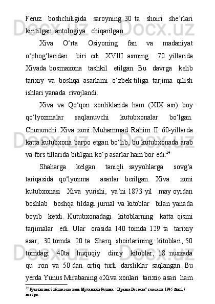 Feruz     boshchiligida     saroyning   30   ta     shoiri     she’rlari
kiritilgan  antologiya   chiqarilgan.
Xiva     О‘rta     Osiyoning     fan     va     madaniyat
о‘chog‘laridan     biri   edi.   XVIII   asrning     70   yillarida
Xivada   bosmaxona     tashkil     etilgan.   Bu     davrga     kelib
tarixiy  va  boshqa  asarlarni  о‘zbek tiliga  tarjima  qilish
ishlari yanada  rivojlandi. 
Xiva   va   Qо‘qon   xonliklarida   ham   (XIX   asr)   boy
qо‘lyozmalar   saqlanuvchi   kutubxonalar   bо‘lgan.
Chunonchi   Xiva   xoni   Muhammad   Rahim   II   60-yillarda
katta kutubxona barpo etgan bо‘lib, bu kutubxonada arab
va fors tillarida bitilgan kо‘p asarlar ham bor edi. 14
Shaharga     kelgan     taniqli   sayyohlarga     sovg‘a
tariqasida   qо‘lyozma     asarlar   berilgan.   Xiva     xoni
kutubxonasi    Xiva   yurishi,   ya’ni 1873 yil    may oyidan
boshlab     boshqa   tildagi   jurnal   va   kitoblar     bilan   yanada
boyib     ketdi.   Kutubxonadagi     kitoblarning     katta   qismi
tarjimalar     edi.   Ular     orasida   140   tomda   129   ta     tarixiy
asar,   30 tomda   20 ta   Sharq   shoirlarining   kitoblari, 50
tomdagi     40ta     huquqiy     diniy     kitoblar,   18   nusxada
qu ron  va  50 dan  ortiq  turli  darsliklar  saqlangan.  Bu
yerda Yunus Mirabaning «Xiva xonlari  tarixi» asari  ham
14
 Рукописная библиотека хана Мухаммад-Рахима, “Правда Востока” газетаси, 1945 йил 16 
ноябрь. 