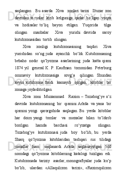 saqlangan   .   Bu   asarda     Xiva     xonlari   tarixi     Iltuzar   xon
davridan to ruslar  kirib  kelguniga  qadar  b о ‘lgan  voqea
va     hodisalar   t о ‘liq     bayon     etilgan.     Yuqorida       tilga
olingan     manbalar     Xiva     yurishi   davrida     saroy
kutubxonasidan  tortib  olingan.
Xiva     xonligi     kutubxonasining     taqdiri     Xiva
yurishidan     s о ‘ng   juda     ayanchli     b о ‘ldi.   Kutubxonaning
bebaho   nodir   q о ‘lyozma   asarlarining   juda   katta qismi
1874   yil     general   K.   P.   Kaufman     tomonidan     Peterburg
ommaviy     kutubxonasiga     sovg‘a     qilingan.   Shundan
keyin   kutubxona   fondi     kamayib     qolgan,     kitoblar     bir
xonaga joylashtirilgan.
Xiva     xoni     Muxammad       Raxim   –   Tozabog‘ye   о ‘z
davrida   kutubxonaning   bir   qismini Arkda   va yana   bir
qismini yozgi   qarorgohida   saqlagan. Bu   yerda   kitoblar
har     doim   yangi     tomlar       va     nusxalar     bilan     t о ‘ldirib
borilgan     hamda     barchasi     r о ‘yxatga     olingan.
Tozabog‘ye     kutubxonasi   juda     boy     b о ‘lib,   bu     yerda
Sharq     q о ‘lyozma     kitoblaridan     tashqari     rus     tilidagi
jurnallar     ham       saqlanardi.   Arkda     saqlanayotgan     560
nomdagi  q о ‘lyozma  kitoblarning  katalogi  tuzilgan  edi.
Kutubxonada  tarixiy   asarlar, monografiyalar  juda  k о ‘p
b о ‘lib,     ulardan:   «Allaqulixon     tarixi»,   «Raximqulixon 