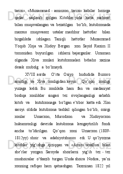 tarixi»,   «Muxammad   -   aminxon     tarixi»   kabilar     hozirga
qadar       saqlanib     qolgan.   Kitoblar   juda     katta     mahorat
bilan   muqovalangan   va   bezatilgan     b о ‘lib,   kutubxonada
maxsus     muqovasoz     ustalar   mashhur     hattotlar       bilan
birgalikda     ishlagan.   Taniqli     hattotlar     Muxammad
Yoqub   Xoja   va   Xudoy   Bergan     xon   Sayid   Raxim   II
tomonidan     buyurilgan       ishlarni   bajarganlar.     Umuman
olganda     Xiva     xonlari     kutubxonalari     bebaho     xazina
desak  mubolg a  b о ‘lmaydi.
XVIII   asrda       О ‘rta     Osiyo       hududida     Buxoro
amirligi    va   Xiva   xonligidan keyin       Q о ‘qon     xonligi
yuzaga     keldi.   Bu     xonlikda     ham     fan     va     madaniyat
boshqa     xonliklar     singari     tez     rivojlanganligi     sababli
kitob   va       kutubxonaga   b о ‘lgan e’tibor   katta edi. Xon
saroyi  oldida  kutubxona  tashkil  qilingan  b о ‘lib,  oxirgi
xonlar     Umarxon,   Murodxon     va   Xudoyorxon
hukumronligi     davrida     kutubxona     kengaytirilib     fondi
ancha     t о ‘ldirilgan.     Q о ‘qon     xoni     Umarxon   (1809-
1812yy)   shoir     va     adabiyotshunos     edi.   U   q о ‘lyozma
kitoblar   yig‘ishga   qiziqqan   va   «Amir» taxallusi   bilan
she’rlar     yozgan.   Saroyda     shoirlarni     yig‘ib     tez   -   tez
mushoiralar   о ‘tkazib  turgan. Unda shoira  Nodira,  ya’ni
xonning   rafiqas   ham   qatnashgan.   Taxminan   1822   yil 