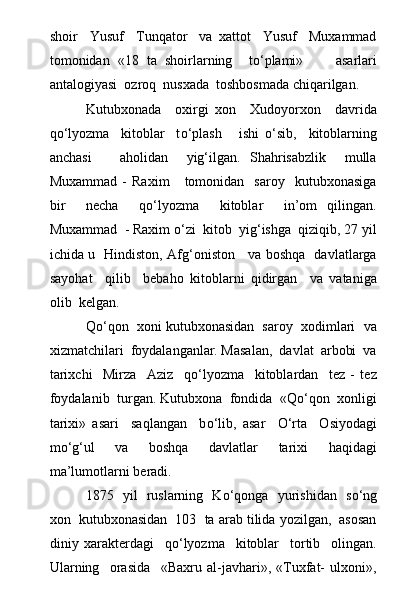 shoir     Yusuf     Tunqator     va   xattot     Yusuf     Muxammad
tomonidan   «18   ta   shoirlarning     t о ‘plami»         asarlari
antalogiyasi  ozroq  nusxada  toshbosmada chiqarilgan.
Kutubxonada     oxirgi   xon     Xudoyorxon     davrida
q о ‘lyozma     kitoblar     t о ‘plash       ishi   о ‘sib,     kitoblarning
anchasi       aholidan     yig‘ilgan.   Shahrisabzlik     mulla
Muxammad   -   Raxim       tomonidan    saroy     kutubxonasiga
bir     necha     q о ‘lyozma     kitoblar     in’om   qilingan.
Muxammad  - Raxim  о ‘zi  kitob  yig‘ishga  qiziqib, 27 yil
ichida u   Hindiston, Afg‘oniston     va boshqa   davlatlarga
sayohat     qilib     bebaho   kitoblarni   qidirgan     va   vataniga
olib  kelgan.
Q о ‘qon  xoni kutubxonasidan  saroy  xodimlari  va
xizmatchilari  foydalanganlar. Masalan,  davlat  arbobi  va
tarixchi     Mirza     Aziz     q о ‘lyozma     kitoblardan     tez   -   tez
foydalanib  turgan. Kutubxona  fondida  «Q о ‘qon  xonligi
tarixi»   asari     saqlangan     b о ‘lib,   asar     О ‘rta     Osiyodagi
m о ‘g‘ul     va     boshqa     davlatlar     tarixi     haqidagi
ma’lumotlarni beradi.
1875   yil   ruslarning   K о ‘qonga   yurishidan   s о ‘ng
xon  kutubxonasidan  103  ta arab tilida yozilgan,  asosan
diniy   xarakterdagi     q о ‘lyozma     kitoblar     tortib     olingan.
Ularning     orasida     «Baxru   al-javhari»,   «Tuxfat-   ulxoni», 