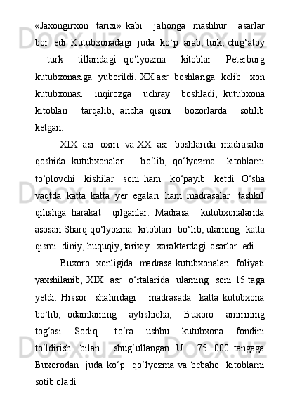 «Jaxongirxon     tarixi»   kabi       jahonga     mashhur       asarlar
bor  edi. Kutubxonadagi  juda  k о ‘p  arab, turk, chig‘atoy
–   turk     tillaridagi   q о ‘lyozma     kitoblar     Peterburg
kutubxonasiga  yuborildi. XX asr  boshlariga  kelib    xon
kutubxonasi     inqirozga     uchray     boshladi,   kutubxona
kitoblari     tarqalib,   ancha   qismi     bozorlarda     sotilib
ketgan.
XIX  asr  oxiri  va XX  asr  boshlarida  madrasalar
qoshida   kutubxonalar       b о ‘lib,   q о ‘lyozma     kitoblarni
t о ‘plovchi     kishilar     soni   ham     k о ‘payib     ketdi.   О ‘sha
vaqtda  katta  katta  yer  egalari  ham  madrasalar   tashkil
qilishga   harakat     qilganlar.   Madrasa     kutubxonalarida
asosan Sharq q о ‘lyozma   kitoblari   b о ‘lib, ularning   katta
qismi  diniy, huquqiy, tarixiy   xarakterdagi  asarlar  edi.
Buxoro   xonligida   madrasa kutubxonalari   foliyati
yaxshilanib, XIX   asr    о ‘rtalarida   ularning   soni  15 taga
yetdi.   Hissor     shahridagi       madrasada     katta   kutubxona
b о ‘lib,   odamlarning     aytishicha,     Buxoro     amirining
tog‘asi     Sodiq   –   t о ‘ra     ushbu     kutubxona     fondini
t о ‘ldirish     bilan       shug‘ullangan.   U       75   .000   tangaga
Buxorodan     juda   k о ‘p     q о ‘lyozma   va   bebaho     kitoblarni
sotib oladi. 