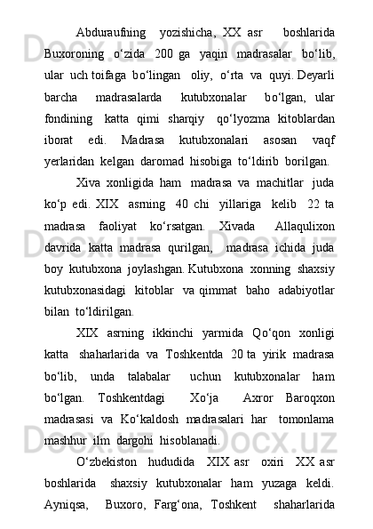 Abduraufning     yozishicha,   XX   asr       boshlarida
Buxoroning     о ‘zida     200   ga     yaqin     madrasalar     b о ‘lib,
ular  uch toifaga  b о ‘lingan   oliy,   о ‘rta  va  quyi. Deyarli
barcha     madrasalarda     kutubxonalar     b о ‘lgan,   ular
fondining     katta   qimi   sharqiy     q о ‘lyozma   kitoblardan
iborat     edi.     Madrasa     kutubxonalari     asosan     vaqf
yerlaridan  kelgan  daromad  hisobiga  t о ‘ldirib  borilgan.
Xiva  xonligida  ham   madrasa  va  machitlar   juda
k о ‘p   edi.   XIX     asrning     40   chi     yillariga     kelib     22   ta
madrasa     faoliyat     k о ‘rsatgan.     Xivada       Allaqulixon
davrida  katta  madrasa  qurilgan,    madrasa  ichida  juda
boy  kutubxona  joylashgan. Kutubxona  xonning  shaxsiy
kutubxonasidagi    kitoblar     va  qimmat     baho    adabiyotlar
bilan  t о ‘ldirilgan.
XIX     asrning     ikkinchi     yarmida     Q о ‘qon     xonligi
katta   shaharlarida  va  Toshkentda  20 ta  yirik  madrasa
b о ‘lib,     unda     talabalar       uchun     kutubxonalar     ham
b о ‘lgan.   Toshkentdagi     X о ‘ja     Axror   Baroqxon
madrasasi  va  K о ‘kaldosh  madrasalari  har   tomonlama
mashhur  ilm  dargohi  hisoblanadi.
О ‘zbekiston     hududida     XIX   asr     oxiri     XX   asr
boshlarida       shaxsiy     kutubxonalar     ham     yuzaga     keldi.
Ayniqsa,     Buxoro,   Farg‘ona,   Toshkent     shaharlarida 