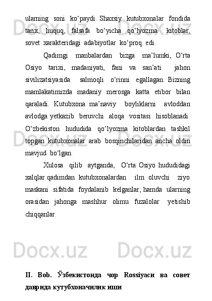 ularning   soni    k о ‘paydi. Shaxsiy   kutubxonalar   fondida
tarix,     huquq,     falsafa     b о ‘yicha     q о ‘lyozma       kitoblar,
sovet  xarakteridagi  adabiyotlar  k о ‘proq  edi.
Qadimgi     manbalardan     bizga     ma’lumki,   О ‘rta
Osiyo     tarixi,     madaniyati,     fani     va     san’ati         jahon
sivilizatsiyasida       salmoqli     о ‘rinni     egallagan.   Bizning
mamlakatimizda     madaniy     merosga     katta    etibor     bilan
qaraladi.   Kutubxona   ma’naviy     boyliklarni     avloddan
avlodga   yetkazib    beruvchi     aloqa    vositasi     hisoblanadi.
О ‘zbekiston     hududida     q о ‘lyozma     kitoblardan     tashkil
topgan  kutubxonalar  arab  bosqinchilaridan  ancha  oldin
mavjud  b о ‘lgan.
Xulosa     qilib     aytganda,     О ‘rta   Osiyo   hududidagi
xalqlar qadimdan  kutubxonalardan    ilm  oluvchi    ziyo
maskani   sifatida   foydalanib   kelganlar, hamda   ularning
orasidan     jahonga     mashhur     olimu     fuzalolar       yetishib
chiqqanlar.
                
        
                        
II.   Bob.   Ўзбекистонда   чор   Rossiyaси   ва   совет
даврида кутубхоначилик иши 