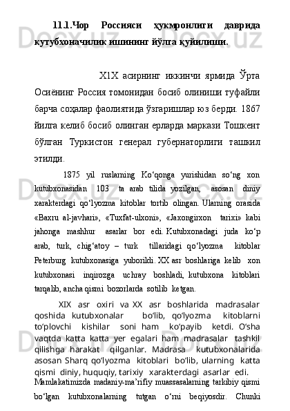 11.1.Чор   Россияси   ҳукмронлиги   даврида
кутубхоначилик ишининг йўлга қуйилиши.
                    Х1Х   асирнинг   иккинчи   ярмида   Ўрта
Осиёнинг Россия томонидан босиб олиниши туфайли
барча соҳалар фаолиятида ўзгаришлар юз берди. 1867
йилга келиб босиб олинган ерларда маркази Тошкент
бўлган   Туркистон   генерал   губернаторлиги   ташкил
этилди.    
                1875     yil     ruslarning     Kо‘qonga     yurishidan     sо‘ng     xon
kutubxonasidan     103     ta   arab   tilida   yozilgan,     asosan     diniy
xarakterdagi  qо‘lyozma  kitoblar  tortib  olingan.  Ularning  orasida
«Baxru   al-javhari»,   «Tuxfat-ulxoni»,   «Jaxongirxon     tarixi»   kabi
jahonga     mashhur       asarlar     bor     edi.   Kutubxonadagi     juda     k о ‘p
arab,   turk,   chig‘atoy   –   turk     tillaridagi   q о ‘lyozma     kitoblar
Peterburg  kutubxonasiga  yuborildi. XX asr  boshlariga  kelib   xon
kutubxonasi     inqirozga     uchray     boshladi,   kutubxona     kitoblari
tarqalib, ancha qismi  bozorlarda  sotilib  ketgan.
XIX     asr     oxiri     va   XX     asr     boshlarida     madrasalar
qoshida   kutubxonalar       b о ‘lib,   q о ‘lyozma     kitoblarni
t о ‘plovchi     kishilar     soni   ham     k о ‘payib     ketdi.   О ‘sha
vaqtda  katta  katta  yer  egalari  ham  madrasalar   tashkil
qilishga   harakat     qilganlar.   Madrasa     kutubxonalarida
asosan   Sharq   q о ‘lyozma     kitoblari     b о ‘lib,   ularning     katta
qismi  diniy, huquqiy, tarixiy   xarakterdagi  asarlar  edi.
Mamlakatimizda   madaniy-ma’rifiy   muassasalarning   tarkibiy   qismi
bо‘lgan   kutubxonalarning   tutgan   о‘rni   beqiyosdir.   Chunki 