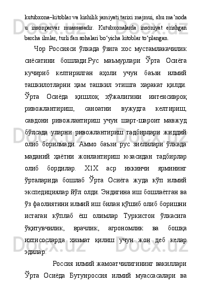 kutubxona–kitoblar va kishilik jamiyati tarixi majmui, shu ma’noda
u   insonparvar   muassasadir.   Kutubxonalarda   insoniyat   erishgan
barcha ilmlar, turli fan sohalari b о ‘yicha kitoblar t о ‘plangan. 
      Чор   Россияси   ўлкада   ўзига   хос   мустамлакачилик
сиёсатини   бошлади.Рус   маъмурлари   Ўрта   Осиёга
кучириб   келтирилган   аҳоли   учун   баъзи   илмий
ташкилотларни   ҳам   ташкил   этишга   харакат   қилди.
Ўрта   Осиёда   қишлоқ   хўжалигини   интенсивроқ
ривожлантириш,   саноатни   вужудга   келтириш,
савдони   ривожлантириш   учун   шарт-шароит   мавжуд
бўлсада   уларни   ривожлантириш   тадбирлари   жиддий
олиб   борилмади.   Аммо   баъзи   рус   зиёлилари   ўлкада
маданий   ҳаётни   жонлантириш   юзасидан   тадбирлар
олиб   бордилар.   Х1Х   аср   иккинчи   ярмининг
ўрталарида   бошлаб   Ўрта   Осиёга   жуда   кўп   илмий
экспедициялар йўл олди. Эндигина иш бошлаётган ва
ўз фаолиятини илмий иш билан қўшиб олиб боришни
истаган   кўплаб   ёш   олимлар   Туркистон   ўлкасига
ўқитувчилик,   врачлик,   агрономлик   ва   бошқа
ихтисосларда   хизмат   қилиш   учун   жон   деб   келар
эдилар.   
                       Россия илмий жамоатчилигининг вакиллари
Ўрта   Осиёда   Бутунроссия   илмий   муассасалари   ва 