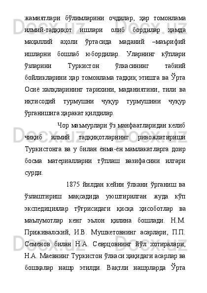 жамиятлари   бўлимларини   очдилар,   ҳар   томонлама
илмий-тадқиқот   ишлари   олиб   бордилар   ҳамда
маҳаллий   аҳоли   ўртасида   маданий   –маърифий
ишларни   бошлаб   юбордилар.   Уларнинг   кўплари
ўзларини   Туркистон   ўлкасининг   табиий
бойликларини   ҳар   томонлама   тадқиқ   этишга   ва   Ўрта
Осиё   халқларининг   тарихини,   маданиятини,   тили   ва
иқтисодий   турмушни   чуқур   турмушини   чуқур
ўрганишига ҳаракат қилдилар.   
                             Чор маъмурлари ўз манфаатларидан келиб
чиқиб   илмий   тадқиқотларнинг   ривожлатириши
Туркистонга   ва   у   билан   ёнма-ён   мамлакатларга   доир
босма   материалларни   тўплаш   вазифасини   илгари
сурди.
                            1875   йилдан   кейин   ўлкани   ўрганиш   ва
ўзлаштириш   мақсадида   уюштирилган   жуда   кўп
экспедициялар   тўғрисидаги   қисқа   ҳисоботлар   ва
маълумотлар   кенг   эълон   қилина   бошлади.   Н.М.
Приживалский,   И.В.   Мушкетовнинг   асарлари,   П.П.
Семёнов   билан   Н.А.   Севрцовнинг   йўл   хотиралари,
Н.А. Маевнинг Туркистон ўлкаси ҳақидаги асарлар ва
бошқалар   нашр   этилди.   Вақтли   нашрларда   Ўрта 
