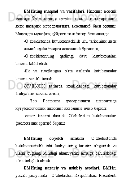 БМИ ning   maqsad   va   vazifalari .   Ишнинг   асосий
ма қ сади   Ў збекистонда   кутубхоначилик   иши  тарихини
янги   назарий   методологияга   асосланиб   баён   қилиш.
Мақсадга мувофиқ қўйдаги вазифалар белгиланди:
- O`zbekistonda   kutubxonachilik  ishi   tarixiniни   янги
илмий адабиётларга асосланиб ўрганиш;
-O`zbekistonning   qadimgi   davr   kutubxonalari
tarixini tahlil etish:
-ilk   va   rivojlangan   o`rta   asrlarda   kutubxonalar
tarixini yoritib berish:
-XVIII-XIX   asrlarda   xonliklardagi   kutubxonalar
faoliyati ни тахлил этиш;
  Чор   Россияси   ҳукмронлиги   шароитида
кутубхоначилик ишининг ахволини  очиб бериш:
-совет   tuzumi   davrida   O`zbekiston   kutubxonalari
фаолиятини ёритиб бериш;
БМИ ning   obyekti   sifatida   O`zbekistonda
kutubxonachilik   ishi   faoliyatining   tarixini   o`rganish   va
ularni   bugungi   kundagi   ahamiyatini   amalga   oshirishdagi
о ‘rni belgilab olindi.
БМИ ning   nazariy   va   uslubiy   asoslari.   БМИ ni
yozish   jarayonida     О ‘zbekiston   Respublikasi   Prezidenti 
