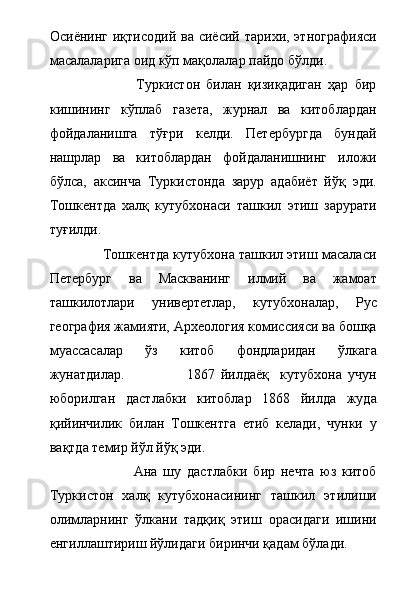 Осиёнинг  иқтисодий  ва сиёсий  тарихи,  этнографияси
масалаларига оид кўп мақолалар пайдо бўлди.   
                            Туркистон   билан   қизиқадиган   ҳар   бир
кишининг   кўплаб   газета,   журнал   ва   китоблардан
фойдаланишга   тўғри   келди.   Петербургда   бундай
нашрлар   ва   китоблардан   фойдаланишнинг   иложи
бўлса,   аксинча   Туркистонда   зарур   адабиёт   йўқ   эди.
Тошкентда   халқ   кутубхонаси   ташкил   этиш   зарурати
туғилди.   
              Тошкентда кутубхона ташкил этиш масаласи
Петербург   ва   Маскванинг   илмий   ва   жамоат
ташкилотлари   универтетлар,   кутубхоналар,   Рус
география жамияти, Археология комиссияси ва бошқа
муассасалар   ўз   китоб   фондларидан   ўлкага
жунатдилар.                       1867   йилдаёқ     кутубхона   учун
юборилган   дастлабки   китоблар   1868   йилда   жуда
қийинчилик   билан   Тошкентга   етиб   келади,   чунки   у
вақтда темир йўл йўқ эди.
                            Ана   шу   дастлабки   бир   нечта   юз   китоб
Туркистон   халқ   кутубхонасининг   ташкил   этилиши
олимларнинг   ўлкани   тадқиқ   этиш   орасидаги   ишини
енгиллаштириш йўлидаги биринчи қадам бўлади.   