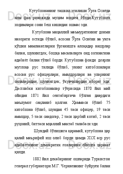              Кутубхонанинг ташкил этилиши Ўрта Осиёда
илм   фан   ривожида   муҳим   воқиеа   бўлди.Кутубхога
ходимлари сони беш кишидан ошмас эди. 
                           Кутубхона маҳаллий маъмурятининг доими
назорати   остида   бўлиб,   асосан   Ўрта   Осиёни   ва   унга
қўшни   мамлакатларни   ўрганишга   алоқадар   нашрлар
билан, шунингдек, бошқа масалаларга оид озгинагина
адабиёт билан тўлиб борди. Кутубхона фонди  деярли
мутлоқа   рус   тилида   бўлиб,   унинг   китобхонлари
асосан   рус   офицерлари,   амалдорлари   ва   уларнинг
оилаларидан,   шунингдек,   ўкувчилардан   иборат   эди.
Дастлабки   китобхоналар   тўғрисида   1870   йил   май
ойидан   1871   йил   сентябиргача   бўлган   даврдаги
маълумот   сақланиб   қолган.   Ҳаммаси   бўлиб   75
китобхона   бўлиб,   шундан   45   таси   офицер,   19   таси
амалдор, 5 таси савдогар, 2 таси ҳарбий котиб, 2 таси
руҳоний, биттаси мҳаллий мактаб талабаси эди.         
                             Шундай бўлишига қарамай, кутубхона ҳар
қалай   маърифий   иш   олиб   борди   ҳамда   Х1Х   аср   рус
адабиётининг   демократик   ғояларини   ёйишга   ҳаракат
қилди.
                1882 йил декабирнинг ошларида Туркистон
генерал губернатори М.Г. Черняевнинг буйруғи билан 