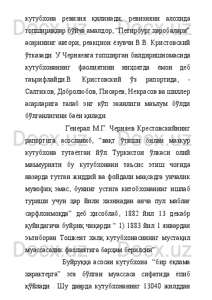 кутубхона   ревизия   қилинади;   ревизияни   алохида
топшириқлар бўйча амалдор, “Петирбург харобалари”
асарининг автори, реакцион ёзувчи В.В. Кристовский
ўтказади. У Черняевга топширган билдиришномасида
кутубхонанинг   фаолиятини   ниҳоятда   ёмон   деб
таърифлайди.В.   Кристовский   ўз   рапортида,   -
Салтиков, Добролюбов, Писарев, Некрасов ва шиллер
асарларига   талаб   энг   кўп   эканлиги   маълум   бўлди
бўлганлигини баён қилади. 
                            Генерал   М.Г.   Черняев   Крестовскийнинг
рапортига   асосланиб,   “вақт   ўтиши   билан   мазкур
кутубхона   тутаётган   йўл   Туркистон   ўлкаси   олий
маъмурияти   бу   кутубхонани   таъсис   этиш   чоғида
назарда  тутган   жиддий  ва  фойдали мақсадга   унчалик
мувофиқ   эмас,   бунинг   устига   китобхонанинг   ишлаб
туриши   учун   ҳар   йили   хазинадан   анча   пул   маблағ
сарфлонмоқда”   деб   ҳисоблаб,   1882   йил   13   декабр
қуйидагича буйриқ чиқарди “ 1) 1883 йил 1 январдан
эътиборан   Тошкент   халқ   кутубхонасининг   мустақил
муассасалик фаолиятига барҳам берилсин”.  
                            Буйруққа   асосан   кутубхона     “бир   ёқлама
характерга”   эга   бўлган   муассаса   сифатида   ёпиб
қўйлади   .   Шу   даврда   кутубхонанинг   13040   жилддан 