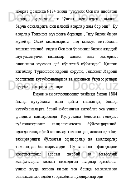 иборат фондида 9184 жилд “умуман Осиёга нисбатан
алоҳида   аҳамиятга   эга   бўлган,   шунингдек,   илмнинг
барча соҳаларига оид илмий асарлар ҳам бор эди”. Бу
асарлар Тошкент музейига берилди , “шу билан бирга
музейда   Осиё   мсалаларига   оид   махсус   китобхона
ташкил этилиб, ундан Осиёни ўрганиш билан жиддий
шуғулланувчи   кишилар   ҳамма   вақт   материал
олишлари   мумкин   деб   кўрсатиб   қўйилади”.   Қолган
китоблар Туркистон ҳарбий округи, Тошкент Ҳарбий
госпитали кутубхоналарига ва озгинаси ўқув юртлари
кутубхоналарига берилди.    
              Бироқ жамоатчиликнинг тазйиқи билан 1884
йилда   кутубхона   иши   қайта   тикланди,   бошқа
кутубхоналарга  бериб юборилган  китоблар  эса унинг
фондига   кайтарилади.   Кутубхона   бевосита   генерал
губернаторнинг   канцеляриясига   бўйсундирилиб,
одатда тасодифий кишилар томонидан, асосан ҳеч бир
тайёргарлиги   бўлмаган   офицерлар   ва   амалдорлар
томонидан   бошқариларди.   Шу   сабабли     фондларни
комплектлаш   асосан   ҳарбий   ва   маъмурий
манфатларга   хизмат   қиладиган   асарлар   ҳисобига,
унинг   жуда   озгина   қисми   эса   бошқа   масалаларга
бағишланган адабиёт ҳисобига тўлдирилар эди. 