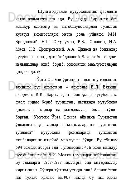                              Шунга  қарамай, кутубхонанинг фаолияти
катта   ахамиятга   эга   эди.   Бу   соҳада   бир   неча   бор
машҳур   олимлар   ва   китобшунослардан   тузилган
кузатув   комитетлари   катта   роль   ўйнади.   М.И.
Бродовский,   Н.П.   Остроумов,   В.Ф.   Ошанин,   Н.А.
Маев,   Н.В.   Дмитровский,   А.А.   Диваев   ва   бошқалар
кутубхона   фондидан   фойдаланиб   ўлка   хаётига   доир
изланишлар   олиб   бориб,   қимматли   маълумотларни
қолдирадилар. 
                           Ўрта Осиёни ўрганиш билан шуғилланган
таниқли   рус   олимлари   –   археолаг   В.Л.   Вяткин,
академик   В.В.   Бартольд   ва   бошқалар   кутубхонага
фаол   ёрдам   бериб   туришган,   натижада   кутубхона
қимматли   асарлар   ва   материаллар   билан   тўлиб
борган.   “Умуман   Ўрта   Осиёга,   айниқса   Тўркистон
ўлкасига   оид   асарлар   ва   мақолаларнинг   Туркистон
тўплами”   кутубхона   фондларида   тўпланган
манбаларнинг   ажойиб   мажмуаси   бўлди.   Бу   тўплам
594 томдан иборат эди. Тўпламнинг 416 томи машҳур
рус библиографи В.И. Межов томонадан тайёрланган.
Бу   томларга   1867-1887   йилларга   оид   материаллар
киритилган.   Сўнгра   тўплам   устида   олиб   борилиётган
иш   тўхтаб   қолган   ва1907   йилда   бу   иш   қайта 