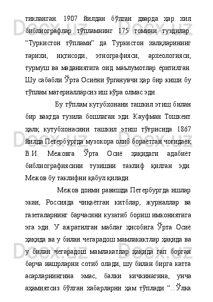 тикланган.   1907   йилдан   бўлган   дварда   ҳар   хил
библиографлар   тўпламнинг   175   томини   туздилар.
“Туркистон   тўплами”   да   Туркистон   халқларининг
тарихи,   иқтисоди,   этнографияси,   археологияси,
турмуш   ва   маданиятига   оид   маълумотлар   ёритилган.
Шу сабабли Ўрта Осиёни ўрганувчи ҳар бир киши бу
тўплам материалларсиз иш кўра олмас эди.
                         Бу тўплам кутубхонани ташкил этиш билан
бир   вақтда   тузила   бошлаган   эди.   Кауфман   Тошкент
ҳалқ   кутубхонасини   ташкил   этиш   тўғрисида   1867
йилда Петербургда музокора олиб бораётган чоғидаёқ
В.И.   Межовга   Ўрта   Осиё   ҳақидаги   адабиёт
библиографиясини   тузишни   таклиф   қилган   эди.
Межов бу таклифни қабул қилади.  
                           Межов доими равишда Петербургда ишлар
экан,   Россияда   чиқаётган   китблар,   журналлар   ва
газеталарнинг барчасини кузатиб бориш имкониятига
эга   эди.   У   ажратилган   маблағ   ҳисобига   Ўрта   Осиё
ҳақида ва у билан чегарадош мамлакактлар ҳақида ва
у   билан   чегарадош   мамлакатлар   ҳақида   гап   борган
барча   нашрларни   сотиб   олади,   шу   билан   бирга   катта
асарларнингина   эмас,   балки   кичкинагина,   унча
аҳамиятсиз   бўлган   хабарларни   ҳам   тўплади   “...Ўлка 