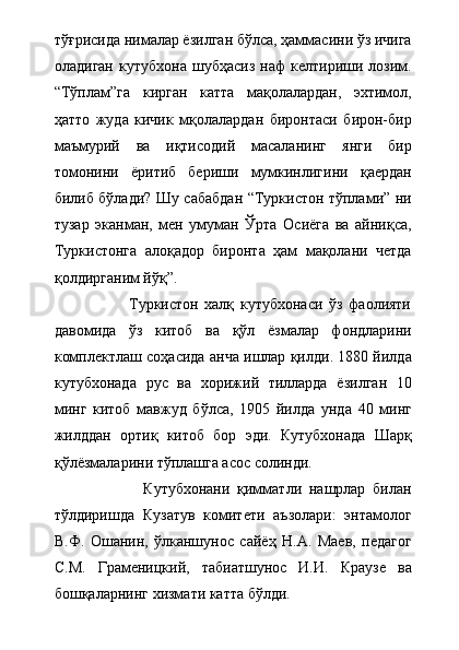 тўғрисида нималар ёзилган бўлса, ҳаммасини ўз ичига
оладиган   кутубхона   шубҳасиз   наф   келтириши   лозим.
“Тўплам”га   кирган   катта   мақолалардан,   эхтимол,
ҳатто   жуда   кичик   мқолалардан   биронтаси   бирон-бир
маъмурий   ва   иқтисодий   масаланинг   янги   бир
томонини   ёритиб   бериши   мумкинлигини   қаердан
билиб бўлади? Шу сабабдан “Туркистон тўплами” ни
тузар   эканман,   мен   умуман   Ўрта   Осиёга   ва   айниқса,
Туркистонга   алоқадор   биронта   ҳам   мақолани   четда
қолдирганим йўқ”.  
                        Туркистон   халқ   кутубхонаси   ўз   фаолияти
давомида   ўз   китоб   ва   қўл   ёзмалар   фондларини
комплектлаш соҳасида анча ишлар қилди. 1880 йилда
кутубхонада   рус   ва   хорижий   тилларда   ёзилган   10
минг   китоб   мавжуд   бўлса,   1905   йилда   унда   40   минг
жилддан   ортиқ   китоб   бор   эди.   Кутубхонада   Шарқ
қўлёзмаларини тўплашга асос солинди. 
                        Кутубхонани   қимматли   нашрлар   билан
тўлдиришда   Кузатув   комитети   аъзолари:   энтамолог
В.Ф.   Ошанин,   ўлканшунос   сайёҳ   Н.А.   Маев,   педагог
С.М.   Граменицкий,   табиатшунос   И.И.   Краузе   ва
бошқаларнинг хизмати катта бўлди. 