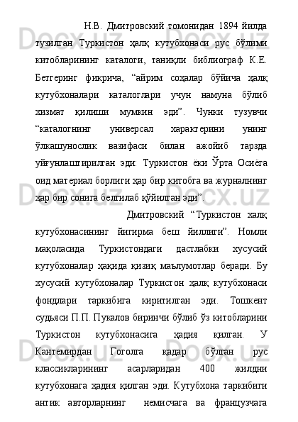                         Н.В.   Дмитровский   томонидан   1894   йилда
тузилган   Туркистон   ҳалқ   кутубхонаси   рус   бўлими
китобларининг   каталоги,   таниқли   библиограф   К.Е.
Бетгеринг   фикрича,   “айрим   соҳалар   бўйича   ҳалқ
кутубхоналари   каталоглари   учун   намуна   бўлиб
хизмат   қилиши   мумкин   эди”.   Чунки   тузувчи
“каталогнинг   универсал   характерини   унинг
ўлкашунослик   вазифаси   билан   ажойиб   тарзда
уйғунлаштирилган   эди:   Туркистон   ёки   Ўрта   Осиёга
оид материал борлиги ҳар бир китобга ва журналнинг
ҳар бир сонига белгилаб қўйилган эди”.  
                          Дмитровский   “Туркистон   халқ
кутубхонасининг   йигирма   беш   йиллиги”.   Номли
мақоласида   Туркистондаги   дастлабки   хусусий
кутубхоналар   ҳақида   қизиқ   маълумотлар   беради.   Бу
хусусий   кутубхоналар   Туркистон   ҳалқ   кутубхонаси
фондлари   таркибига   киритилган   эди.   Тошкент
судьяси П.П. Пукалов биринчи бўлиб ўз китобларини
Туркистон   кутубхонасига   ҳадия   қилган.   У
Кантемирдан   Гоголга   қадар   бўлган   рус
классикларининг   асарларидан   400   жилдни
кутубхонага   ҳадия   қилган   эди.   Кутубхона   таркибиги
антик   авторларнинг     немисчага   ва   французчага 
