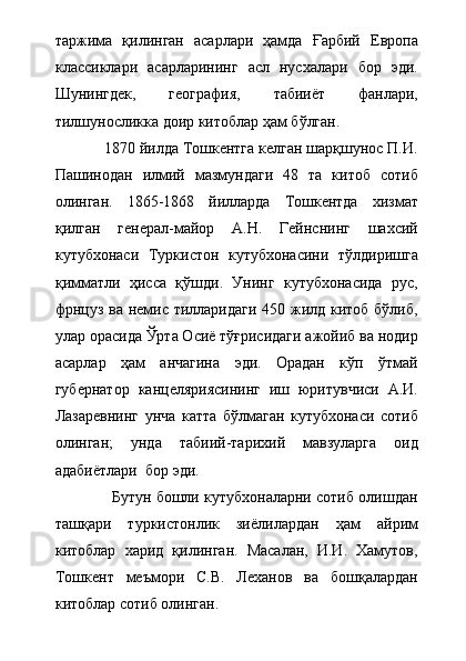 таржима   қилинган   асарлари   ҳамда   Ғарбий   Европа
классиклари   асарларининг   асл   нусхалари   бор   эди.
Шунингдек,   география,   табииёт   фанлари,
тилшуносликка доир китоблар ҳам бўлган. 
            1870 йилда Тошкентга келган шарқшунос П.И.
Пашинодан   илмий   мазмундаги   48   та   китоб   сотиб
олинган.   1865-1868   йилларда   Тошкентда   хизмат
қилган   генерал-майор   А.Н.   Гейнснинг   шахсий
кутубхонаси   Туркистон   кутубхонасини   тўлдиришга
қимматли   ҳисса   қўшди.   Унинг   кутубхонасида   рус,
фрнцуз ва немис тилларидаги  450 жилд китоб бўлиб,
улар орасида Ўрта Осиё тўғрисидаги ажойиб ва нодир
асарлар   ҳам   анчагина   эди.   Орадан   кўп   ўтмай
губернатор   канцеляриясининг   иш   юритувчиси   А.И.
Лазаревнинг   унча   катта   бўлмаган   кутубхонаси   сотиб
олинган;   унда   табиий-тарихий   мавзуларга   оид
адабиётлари  бор эди.  
                  Бутун бошли кутубхоналарни сотиб олишдан
ташқари   туркистонлик   зиёлилардан   ҳам   айрим
китоблар   харид   қилинган.   Масалан,   И.И.   Хамутов,
Тошкент   меъмори   С.В.   Леханов   ва   бошқалардан
китоблар сотиб олинган.  